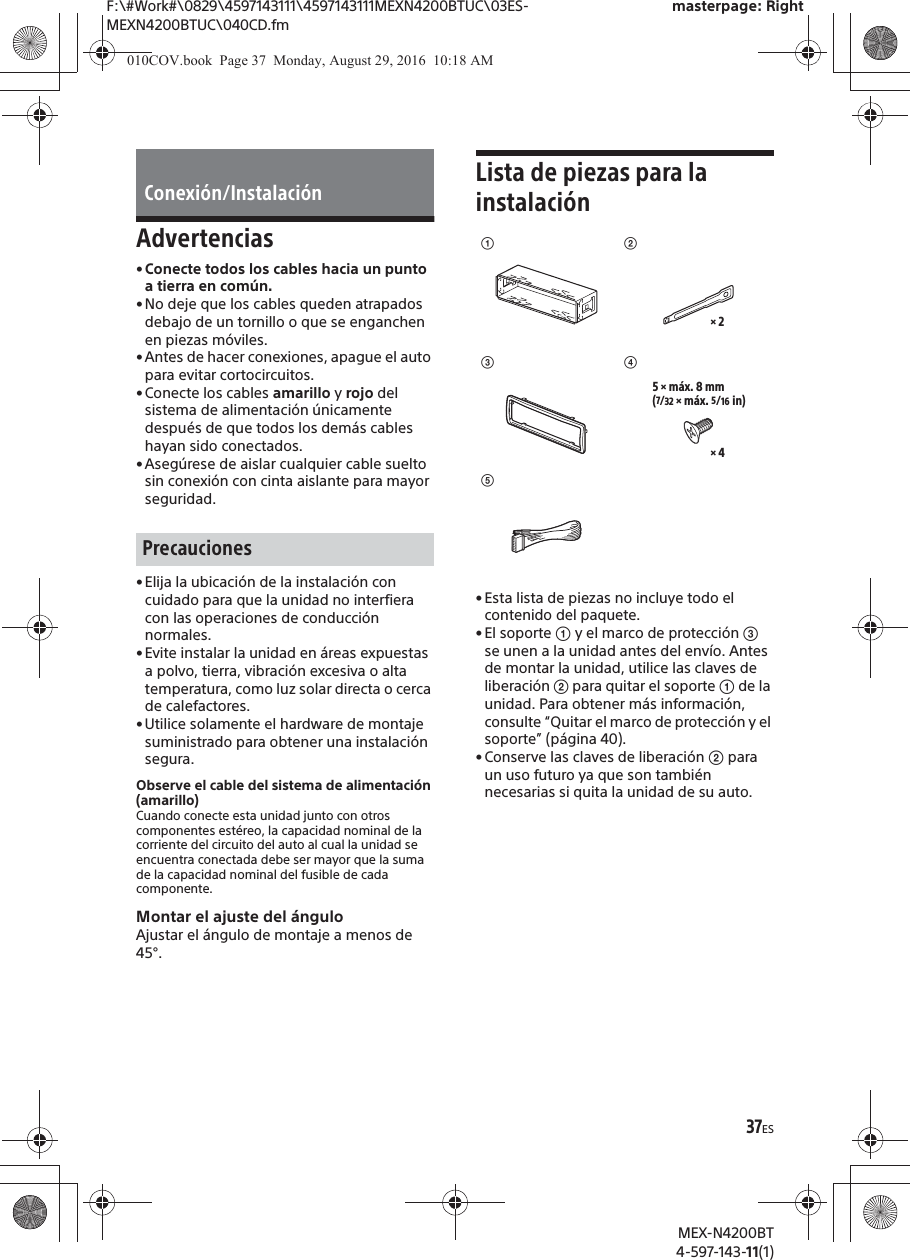 F:\#Work#\0829\4597143111\4597143111MEXN4200BTUC\03ES-MEXN4200BTUC\040CD.fmmasterpage: RightMEX-N4200BT4-597-143-11(1)37ESAdvertencias&bull;Conecte todos los cables hacia un punto a tierra en com&uacute;n.&bull;No deje que los cables queden atrapados debajo de un tornillo o que se enganchen en piezas m&oacute;viles.&bull; Antes de hacer conexiones, apague el auto para evitar cortocircuitos.&bull;Conecte los cables amarillo y rojo del sistema de alimentaci&oacute;n &uacute;nicamente despu&eacute;s de que todos los dem&aacute;s cables hayan sido conectados.&bull; Aseg&uacute;rese de aislar cualquier cable suelto sin conexi&oacute;n con cinta aislante para mayor seguridad.&bull;Elija la ubicaci&oacute;n de la instalaci&oacute;n con cuidado para que la unidad no interfiera con las operaciones de conducci&oacute;n normales.&bull;Evite instalar la unidad en &aacute;reas expuestas a polvo, tierra, vibraci&oacute;n excesiva o alta temperatura, como luz solar directa o cerca de calefactores.&bull;Utilice solamente el hardware de montaje suministrado para obtener una instalaci&oacute;n segura.Observe el cable del sistema de alimentaci&oacute;n (amarillo)Cuando conecte esta unidad junto con otros componentes est&eacute;reo, la capacidad nominal de la corriente del circuito del auto al cual la unidad se encuentra conectada debe ser mayor que la suma de la capacidad nominal del fusible de cada componente.Montar el ajuste del &aacute;nguloAjustar el &aacute;ngulo de montaje a menos de 45&deg;.Lista de piezas para la instalaci&oacute;n&bull; Esta lista de piezas no incluye todo el contenido del paquete.&bull;El soporte ʓ y el marco de protecci&oacute;n ʕ se unen a la unidad antes del env&iacute;o. Antes de montar la unidad, utilice las claves de liberaci&oacute;n ʔ para quitar el soporte ʓ de la unidad. Para obtener m&aacute;s informaci&oacute;n, consulte &ldquo;Quitar el marco de protecci&oacute;n y el soporte&rdquo; (p&aacute;gina 40).&bull; Conserve las claves de liberaci&oacute;n ʔ para un uso futuro ya que son tambi&eacute;n necesarias si quita la unidad de su auto.Conexi&oacute;n/Instalaci&oacute;nPrecaucionesʓʕͩʔ&times; 2ͪ&times; 45 &times; m&aacute;x. 8 mm(7/32 &times; m&aacute;x. 5/16 in)010COV.book  Page 37  Monday, August 29, 2016  10:18 AM