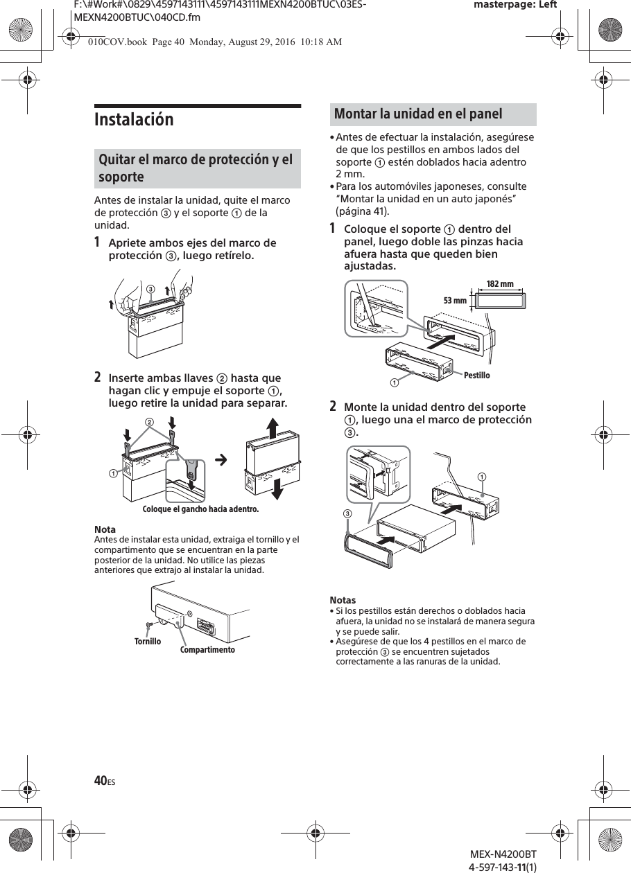 F:\#Work#\0829\4597143111\4597143111MEXN4200BTUC\03ES-MEXN4200BTUC\040CD.fmmasterpage: LeftMEX-N4200BT4-597-143-11(1)40ESInstalaci&oacute;nAntes de instalar la unidad, quite el marco de protecci&oacute;n ͨ y el soporte ʓ de la unidad.1Apriete ambos ejes del marco de protecci&oacute;n ͨ, luego ret&iacute;relo.2Inserte ambas llaves ͧ hasta que hagan clic y empuje el soporte ʓ, luego retire la unidad para separar.NotaAntes de instalar esta unidad, extraiga el tornillo y el compartimento que se encuentran en la parte posterior de la unidad. No utilice las piezas anteriores que extrajo al instalar la unidad.&bull; Antes de efectuar la instalaci&oacute;n, aseg&uacute;rese de que los pestillos en ambos lados del soporte ʓ est&eacute;n doblados hacia adentro 2 mm.&bull; Para los autom&oacute;viles japoneses, consulte &ldquo;Montar la unidad en un auto japon&eacute;s&rdquo; (p&aacute;gina 41).1Coloque el soporte ʓ dentro del panel, luego doble las pinzas hacia afuera hasta que queden bien ajustadas.2Monte la unidad dentro del soporte ʓ, luego una el marco de protecci&oacute;n ͨ.Notas&bull; Si los pestillos est&aacute;n derechos o doblados hacia afuera, la unidad no se instalar&aacute; de manera segura y se puede salir.&bull; Aseg&uacute;rese de que los 4 pestillos en el marco de protecci&oacute;n ͨ se encuentren sujetados correctamente a las ranuras de la unidad.Quitar el marco de protecci&oacute;n y el soporteͨʓͧColoque el gancho hacia adentro.Tornillo CompartimentoMontar la unidad en el panelʓ182 mm53 mmPestilloʓͨ010COV.book  Page 40  Monday, August 29, 2016  10:18 AM