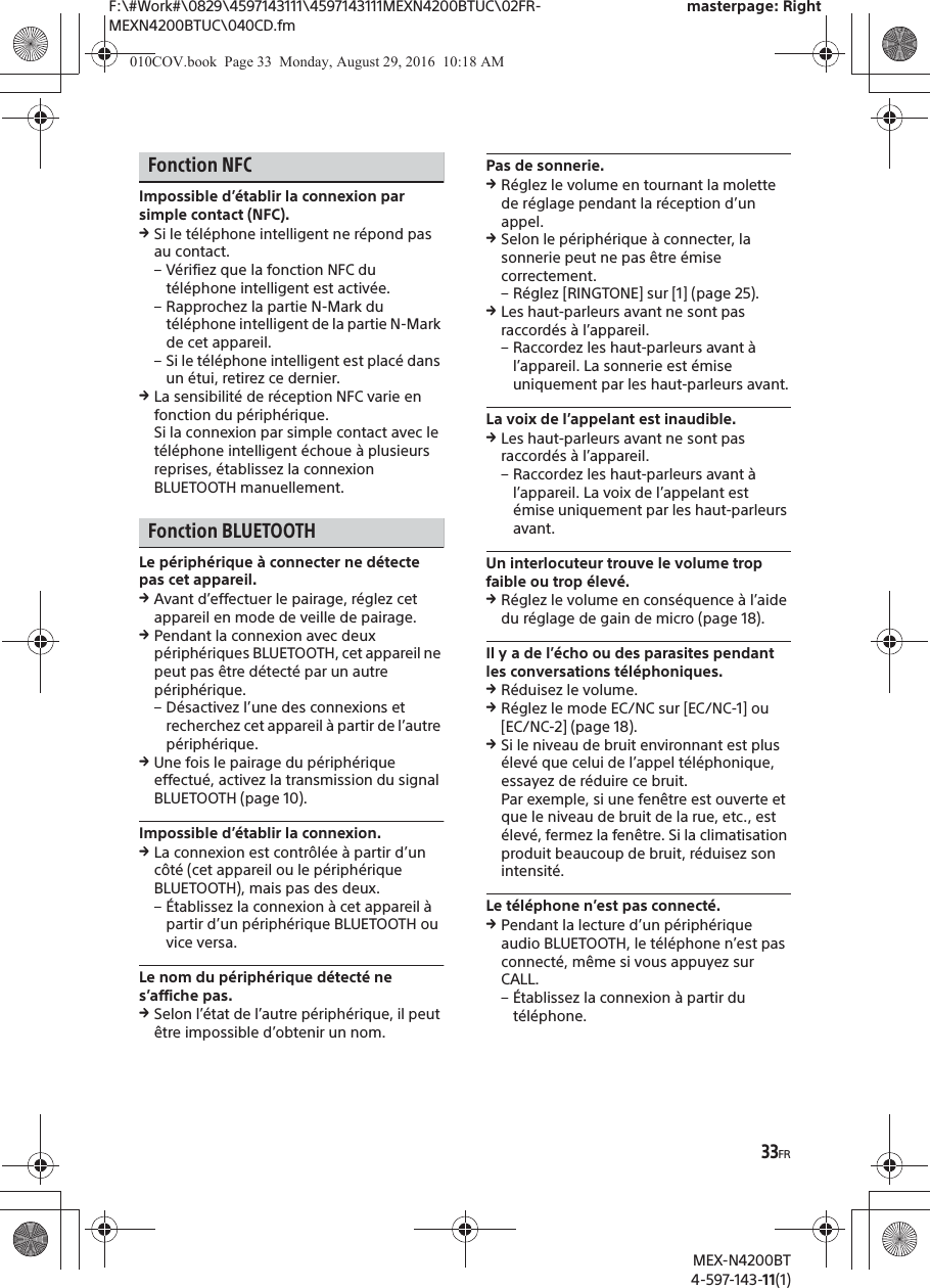 F:\#Work#\0829\4597143111\4597143111MEXN4200BTUC\02FR-MEXN4200BTUC\040CD.fmmasterpage: RightMEX-N4200BT4-597-143-11(1)33FRFonction NFCImpossible d&rsquo;&eacute;tablir la connexion par simple contact (NFC).qSi le t&eacute;l&eacute;phone intelligent ne r&eacute;pond pas au contact.&ndash; V&eacute;rifiez que la fonction NFC du t&eacute;l&eacute;phone intelligent est activ&eacute;e.&ndash; Rapprochez la partie N-Mark du t&eacute;l&eacute;phone intelligent de la partie N-Mark de cet appareil.&ndash; Si le t&eacute;l&eacute;phone intelligent est plac&eacute; dans un &eacute;tui, retirez ce dernier.qLa sensibilit&eacute; de r&eacute;ception NFC varie en fonction du p&eacute;riph&eacute;rique.Si la connexion par simple contact avec le t&eacute;l&eacute;phone intelligent &eacute;choue &agrave; plusieurs reprises, &eacute;tablissez la connexion BLUETOOTH manuellement.Fonction BLUETOOTHLe p&eacute;riph&eacute;rique &agrave; connecter ne d&eacute;tecte pas cet appareil.qAvant d&rsquo;effectuer le pairage, r&eacute;glez cet appareil en mode de veille de pairage.qPendant la connexion avec deux p&eacute;riph&eacute;riques BLUETOOTH, cet appareil ne peut pas &ecirc;tre d&eacute;tect&eacute; par un autre p&eacute;riph&eacute;rique.&ndash; D&eacute;sactivez l&rsquo;une des connexions et recherchez cet appareil &agrave; partir de l&rsquo;autre p&eacute;riph&eacute;rique.qUne fois le pairage du p&eacute;riph&eacute;rique effectu&eacute;, activez la transmission du signal BLUETOOTH (page 10).Impossible d&rsquo;&eacute;tablir la connexion.qLa connexion est contr&ocirc;l&eacute;e &agrave; partir d&rsquo;un c&ocirc;t&eacute; (cet appareil ou le p&eacute;riph&eacute;rique BLUETOOTH), mais pas des deux.&ndash; &Eacute;tablissez la connexion &agrave; cet appareil &agrave; partir d&rsquo;un p&eacute;riph&eacute;rique BLUETOOTH ou vice versa.Le nom du p&eacute;riph&eacute;rique d&eacute;tect&eacute; ne s&rsquo;affiche pas.qSelon l&rsquo;&eacute;tat de l&rsquo;autre p&eacute;riph&eacute;rique, il peut &ecirc;tre impossible d&rsquo;obtenir un nom.Pas de sonnerie.qR&eacute;glez le volume en tournant la molette de r&eacute;glage pendant la r&eacute;ception d&rsquo;un appel.qSelon le p&eacute;riph&eacute;rique &agrave; connecter, la sonnerie peut ne pas &ecirc;tre &eacute;mise correctement.&ndash; R&eacute;glez [RINGTONE] sur [1] (page 25).qLes haut-parleurs avant ne sont pas raccord&eacute;s &agrave; l&rsquo;appareil.&ndash; Raccordez les haut-parleurs avant &agrave; l&rsquo;appareil. La sonnerie est &eacute;mise uniquement par les haut-parleurs avant.La voix de l&rsquo;appelant est inaudible.qLes haut-parleurs avant ne sont pas raccord&eacute;s &agrave; l&rsquo;appareil.&ndash; Raccordez les haut-parleurs avant &agrave; l&rsquo;appareil. La voix de l&rsquo;appelant est &eacute;mise uniquement par les haut-parleurs avant.Un interlocuteur trouve le volume trop faible ou trop &eacute;lev&eacute;.qR&eacute;glez le volume en cons&eacute;quence &agrave; l&rsquo;aide du r&eacute;glage de gain de micro (page 18).Il y a de l&rsquo;&eacute;cho ou des parasites pendant les conversations t&eacute;l&eacute;phoniques.qR&eacute;duisez le volume.qR&eacute;glez le mode EC/NC sur [EC/NC-1] ou [EC/NC-2] (page 18).qSi le niveau de bruit environnant est plus &eacute;lev&eacute; que celui de l&rsquo;appel t&eacute;l&eacute;phonique, essayez de r&eacute;duire ce bruit.Par exemple, si une fen&ecirc;tre est ouverte et que le niveau de bruit de la rue, etc., est &eacute;lev&eacute;, fermez la fen&ecirc;tre. Si la climatisation produit beaucoup de bruit, r&eacute;duisez son intensit&eacute;.Le t&eacute;l&eacute;phone n&rsquo;est pas connect&eacute;.qPendant la lecture d&rsquo;un p&eacute;riph&eacute;rique audio BLUETOOTH, le t&eacute;l&eacute;phone n&rsquo;est pas connect&eacute;, m&ecirc;me si vous appuyez sur CALL.&ndash; &Eacute;tablissez la connexion &agrave; partir du t&eacute;l&eacute;phone.010COV.book  Page 33  Monday, August 29, 2016  10:18 AM