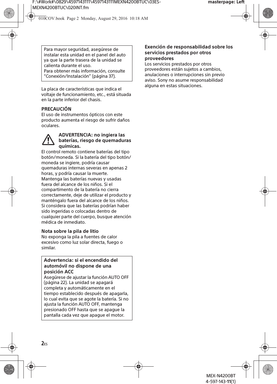 F:\#Work#\0829\4597143111\4597143111MEXN4200BTUC\03ES-MEXN4200BTUC\020INT.fmmasterpage: LeftMEX-N4200BT4-597-143-11(1)2ESLa placa de caracter&iacute;sticas que indica el voltaje de funcionamiento, etc., est&aacute; situada en la parte inferior del chasis.PRECAUCI&Oacute;NEl uso de instrumentos &oacute;pticos con este producto aumenta el riesgo de sufrir da&ntilde;os oculares.ADVERTENCIA: no ingiera las bater&iacute;as, riesgo de quemaduras qu&iacute;micas.El control remoto contiene bater&iacute;as del tipo bot&oacute;n/moneda. Si la bater&iacute;a del tipo bot&oacute;n/moneda se ingiere, podr&iacute;a causar quemaduras internas severas en apenas 2 horas, y podr&iacute;a causar la muerte.Mantenga las bater&iacute;as nuevas y usadas fuera del alcance de los ni&ntilde;os. Si el compartimento de la bater&iacute;a no cierra correctamente, deje de utilizar el producto y mant&eacute;ngalo fuera del alcance de los ni&ntilde;os.Si considera que las bater&iacute;as podr&iacute;an haber sido ingeridas o colocadas dentro de cualquier parte del cuerpo, busque atenci&oacute;n m&eacute;dica de inmediato.Nota sobre la pila de litioNo exponga la pila a fuentes de calor excesivo como luz solar directa, fuego o similar.Exenci&oacute;n de responsabilidad sobre los servicios prestados por otros proveedoresLos servicios prestados por otros proveedores est&aacute;n sujetos a cambios, anulaciones o interrupciones sin previo aviso. Sony no asume responsabilidad alguna en estas situaciones.Para mayor seguridad, aseg&uacute;rese de instalar esta unidad en el panel del auto ya que la parte trasera de la unidad se calienta durante el uso.Para obtener m&aacute;s informaci&oacute;n, consulte &ldquo;Conexi&oacute;n/Instalaci&oacute;n&rdquo; (p&aacute;gina 37).Advertencia: si el encendido del autom&oacute;vil no dispone de una posici&oacute;n ACCAseg&uacute;rese de ajustar la funci&oacute;n AUTO OFF (p&aacute;gina 22). La unidad se apagar&aacute; completa y autom&aacute;ticamente en el tiempo establecido despu&eacute;s de apagarla, lo cual evita que se agote la bater&iacute;a. Si no ajusta la funci&oacute;n AUTO OFF, mantenga presionado OFF hasta que se apague la pantalla cada vez que apague el motor.010COV.book  Page 2  Monday, August 29, 2016  10:18 AM