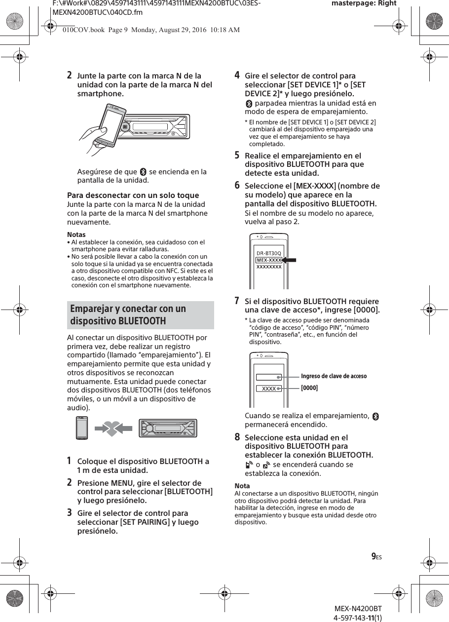 F:\#Work#\0829\4597143111\4597143111MEXN4200BTUC\03ES-MEXN4200BTUC\040CD.fmmasterpage: RightMEX-N4200BT4-597-143-11(1)9ES2Junte la parte con la marca N de la unidad con la parte de la marca N del smartphone.Aseg&uacute;rese de que   se encienda en la pantalla de la unidad.Para desconectar con un solo toqueJunte la parte con la marca N de la unidad con la parte de la marca N del smartphone nuevamente.Notas&bull; Al establecer la conexi&oacute;n, sea cuidadoso con el smartphone para evitar ralladuras.&bull; No ser&aacute; posible llevar a cabo la conexi&oacute;n con un solo toque si la unidad ya se encuentra conectada a otro dispositivo compatible con NFC. Si este es el caso, desconecte el otro dispositivo y establezca la conexi&oacute;n con el smartphone nuevamente.Al conectar un dispositivo BLUETOOTH por primera vez, debe realizar un registro compartido (llamado &ldquo;emparejamiento&rdquo;). El emparejamiento permite que esta unidad y otros dispositivos se reconozcan mutuamente. Esta unidad puede conectar dos dispositivos BLUETOOTH (dos tel&eacute;fonos m&oacute;viles, o un m&oacute;vil a un dispositivo de audio).1Coloque el dispositivo BLUETOOTH a 1 m de esta unidad.2Presione MENU, gire el selector de control para seleccionar [BLUETOOTH] y luego presi&oacute;nelo.3Gire el selector de control para seleccionar [SET PAIRING] y luego presi&oacute;nelo.4Gire el selector de control para seleccionar [SET DEVICE 1]* o [SET DEVICE 2]* y luego presi&oacute;nelo. parpadea mientras la unidad est&aacute; en modo de espera de emparejamiento.* El nombre de [SET DEVICE 1] o [SET DEVICE 2] cambiar&aacute; al del dispositivo emparejado una vez que el emparejamiento se haya completado.5Realice el emparejamiento en el dispositivo BLUETOOTH para que detecte esta unidad.6Seleccione el [MEX-XXXX] (nombre de su modelo) que aparece en la pantalla del dispositivo BLUETOOTH.Si el nombre de su modelo no aparece, vuelva al paso 2.7Si el dispositivo BLUETOOTH requiere una clave de acceso*, ingrese [0000].* La clave de acceso puede ser denominada &ldquo;c&oacute;digo de acceso&rdquo;, &ldquo;c&oacute;digo PIN&rdquo;, &ldquo;n&uacute;mero PIN&rdquo;, &ldquo;contrase&ntilde;a&rdquo;, etc., en funci&oacute;n del dispositivo.Cuando se realiza el emparejamiento,   permanecer&aacute; encendido.8Seleccione esta unidad en el dispositivo BLUETOOTH para establecer la conexi&oacute;n BLUETOOTH. o   se encender&aacute; cuando se establezca la conexi&oacute;n.NotaAl conectarse a un dispositivo BLUETOOTH, ning&uacute;n otro dispositivo podr&aacute; detectar la unidad. Para habilitar la detecci&oacute;n, ingrese en modo de emparejamiento y busque esta unidad desde otro dispositivo.Emparejar y conectar con un dispositivo BLUETOOTH[0000]Ingreso de clave de acceso010COV.book  Page 9  Monday, August 29, 2016  10:18 AM