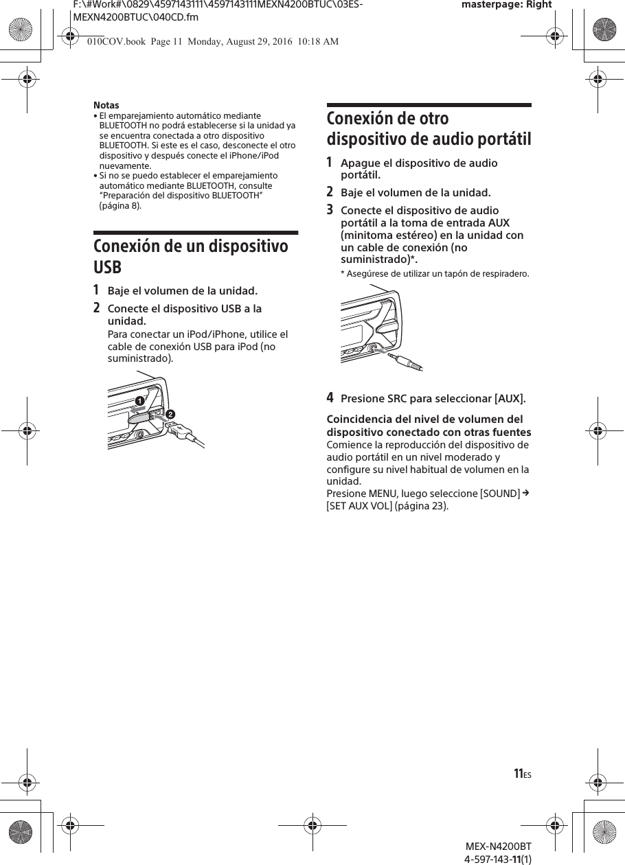 F:\#Work#\0829\4597143111\4597143111MEXN4200BTUC\03ES-MEXN4200BTUC\040CD.fmmasterpage: RightMEX-N4200BT4-597-143-11(1)11ESNotas&bull; El emparejamiento autom&aacute;tico mediante BLUETOOTH no podr&aacute; establecerse si la unidad ya se encuentra conectada a otro dispositivo BLUETOOTH. Si este es el caso, desconecte el otro dispositivo y despu&eacute;s conecte el iPhone/iPod nuevamente.&bull; Si no se puedo establecer el emparejamiento autom&aacute;tico mediante BLUETOOTH, consulte &ldquo;Preparaci&oacute;n del dispositivo BLUETOOTH&rdquo; (p&aacute;gina 8).Conexi&oacute;n de un dispositivo USB1Baje el volumen de la unidad.2Conecte el dispositivo USB a la unidad.Para conectar un iPod/iPhone, utilice el cable de conexi&oacute;n USB para iPod (no suministrado).Conexi&oacute;n de otro dispositivo de audio port&aacute;til1Apague el dispositivo de audio port&aacute;til.2Baje el volumen de la unidad.3Conecte el dispositivo de audio port&aacute;til a la toma de entrada AUX (minitoma est&eacute;reo) en la unidad con un cable de conexi&oacute;n (no suministrado)*.* Aseg&uacute;rese de utilizar un tap&oacute;n de respiradero.4Presione SRC para seleccionar [AUX].Coincidencia del nivel de volumen del dispositivo conectado con otras fuentesComience la reproducci&oacute;n del dispositivo de audio port&aacute;til en un nivel moderado y configure su nivel habitual de volumen en la unidad.Presione MENU, luego seleccione [SOUND] q [SET AUX VOL] (p&aacute;gina 23).010COV.book  Page 11  Monday, August 29, 2016  10:18 AM