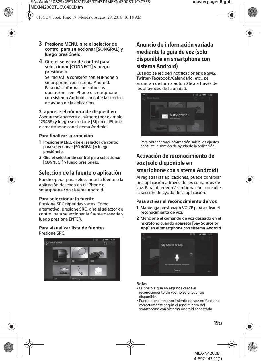F:\#Work#\0829\4597143111\4597143111MEXN4200BTUC\03ES-MEXN4200BTUC\040CD.fmmasterpage: RightMEX-N4200BT4-597-143-11(1)19ES3Presione MENU, gire el selector de control para seleccionar [SONGPAL] y luego presi&oacute;nelo.4Gire el selector de control para seleccionar [CONNECT] y luego presi&oacute;nelo.Se iniciar&aacute; la conexi&oacute;n con el iPhone o smartphone con sistema Android.Para m&aacute;s informaci&oacute;n sobre las operaciones en iPhone o smartphone con sistema Android, consulte la secci&oacute;n de ayuda de la aplicaci&oacute;n.Si aparece el n&uacute;mero de dispositivoAseg&uacute;rese aparezca el n&uacute;mero (por ejemplo, 123456) y luego seleccione [S&iacute;] en el iPhone o smartphone con sistema Android.Para finalizar la conexi&oacute;n1Presione MENU, gire el selector de control para seleccionar [SONGPAL] y luego presi&oacute;nelo.2Gire el selector de control para seleccionar [CONNECT] y luego presi&oacute;nelo.Selecci&oacute;n de la fuente o aplicaci&oacute;nPuede operar para seleccionar la fuente o la aplicaci&oacute;n deseada en el iPhone o smartphone con sistema Android.Para seleccionar la fuentePresione SRC repetidas veces. Como alternativa, presione SRC, gire el selector de control para seleccionar la fuente deseada y luego presione ENTER.Para visualizar lista de fuentesPresione SRC.Anuncio de informaci&oacute;n variada mediante la gu&iacute;a de voz (solo disponible en smartphone con sistema Android)Cuando se reciben notificaciones de SMS, Twitter/Facebook/Calendario, etc., se anuncian de forma autom&aacute;tica a trav&eacute;s de los altavoces de la unidad.Para obtener m&aacute;s informaci&oacute;n sobre los ajustes, consulte la secci&oacute;n de ayuda de la aplicaci&oacute;n.Activaci&oacute;n de reconocimiento de voz (solo disponible en smartphone con sistema Android)Al registrar las aplicaciones, puede controlar una aplicaci&oacute;n a trav&eacute;s de los comandos de voz. Para obtener m&aacute;s informaci&oacute;n, consulte la secci&oacute;n de ayuda de la aplicaci&oacute;n.Para activar el reconocimiento de voz1Mantenga presionado VOICE para activar el reconocimiento de voz.2Mencione el comando de voz deseado en el micr&oacute;fono cuando aparezca [Say Source or App] en el smartphone con sistema Android.Notas&bull; Es posible que en algunos casos el reconocimiento de voz no se encuentre disponible.&bull; Puede que el reconocimiento de voz no funcione correctamente seg&uacute;n el rendimiento del smartphone con sistema Android conectado.010COV.book  Page 19  Monday, August 29, 2016  10:18 AM
