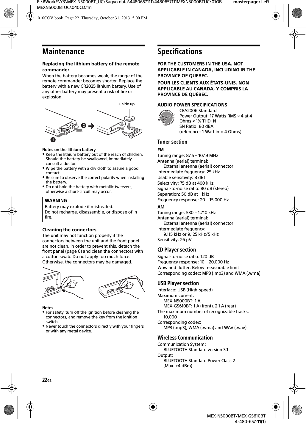 22GBF:\#Work#\Y3\MEX-N5000BT_UC\Sagyo data\4480657111\4480657111MEXN5000BTUC\01GB-MEXN5000BTUC\040CD.fmmasterpage: LeftMEX-N5000BT/MEX-GS610BT4-480-657-11(1)MaintenanceReplacing the lithium battery of the remote commanderWhen the battery becomes weak, the range of the remote commander becomes shorter. Replace the battery with a new CR2025 lithium battery. Use of any other battery may present a risk of fire or explosion.Notes on the lithium batteryKeep the lithium battery out of the reach of children. Should the battery be swallowed, immediately consult a doctor.Wipe the battery with a dry cloth to assure a good contact.Be sure to observe the correct polarity when installing the battery.Do not hold the battery with metallic tweezers, otherwise a short-circuit may occur.Cleaning the connectorsThe unit may not function properly if the connectors between the unit and the front panel are not clean. In order to prevent this, detach the front panel (page 6) and clean the connectors with a cotton swab. Do not apply too much force. Otherwise, the connectors may be damaged.NotesFor safety, turn off the ignition before cleaning the connectors, and remove the key from the ignition switch.Never touch the connectors directly with your fingers or with any metal device.SpecificationsFOR THE CUSTOMERS IN THE USA. NOT APPLICABLE IN CANADA, INCLUDING IN THE PROVINCE OF QUEBEC.POUR LES CLIENTS AUX ÉTATS-UNIS. NON APPLICABLE AU CANADA, Y COMPRIS LA PROVINCE DE QUÉBEC.AUDIO POWER SPECIFICATIONSCEA2006 StandardPower Output: 17 Watts RMS × 4 at 4Ohms &lt; 1% THD+NSN Ratio: 80 dBA (reference: 1 Watt into 4 Ohms)Tuner sectionFMTuning range: 87.5 – 107.9 MHzAntenna (aerial) terminal: External antenna (aerial) connectorIntermediate frequency: 25 kHzUsable sensitivity: 8 dBfSelectivity: 75 dB at 400 kHzSignal-to-noise ratio: 80 dB (stereo)Separation: 50 dB at 1 kHzFrequency response: 20 – 15,000 HzAMTuning range: 530 – 1,710 kHzAntenna (aerial) terminal: External antenna (aerial) connectorIntermediate frequency: 9,115 kHz or 9,125 kHz/5 kHzSensitivity: 26 μVCD Player sectionSignal-to-noise ratio: 120 dBFrequency response: 10 – 20,000 HzWow and flutter: Below measurable limitCorresponding codec: MP3 (.mp3) and WMA (.wma)USB Player sectionInterface: USB (High-speed)Maximum current: MEX-N5000BT: 1 AMEX-GS610BT: 1 A (front), 2.1 A (rear)The maximum number of recognizable tracks: 10,000Corresponding codec: MP3 (.mp3), WMA (.wma) and WAV (.wav)Wireless CommunicationCommunication System: BLUETOOTH Standard version 3.1Output: BLUETOOTH Standard Power Class 2 (Max. +4 dBm)WARNINGBattery may explode if mistreated.Do not recharge, disassemble, or dispose of in fire.+ side up010COV.book  Page 22  Thursday, October 31, 2013  5:00 PM