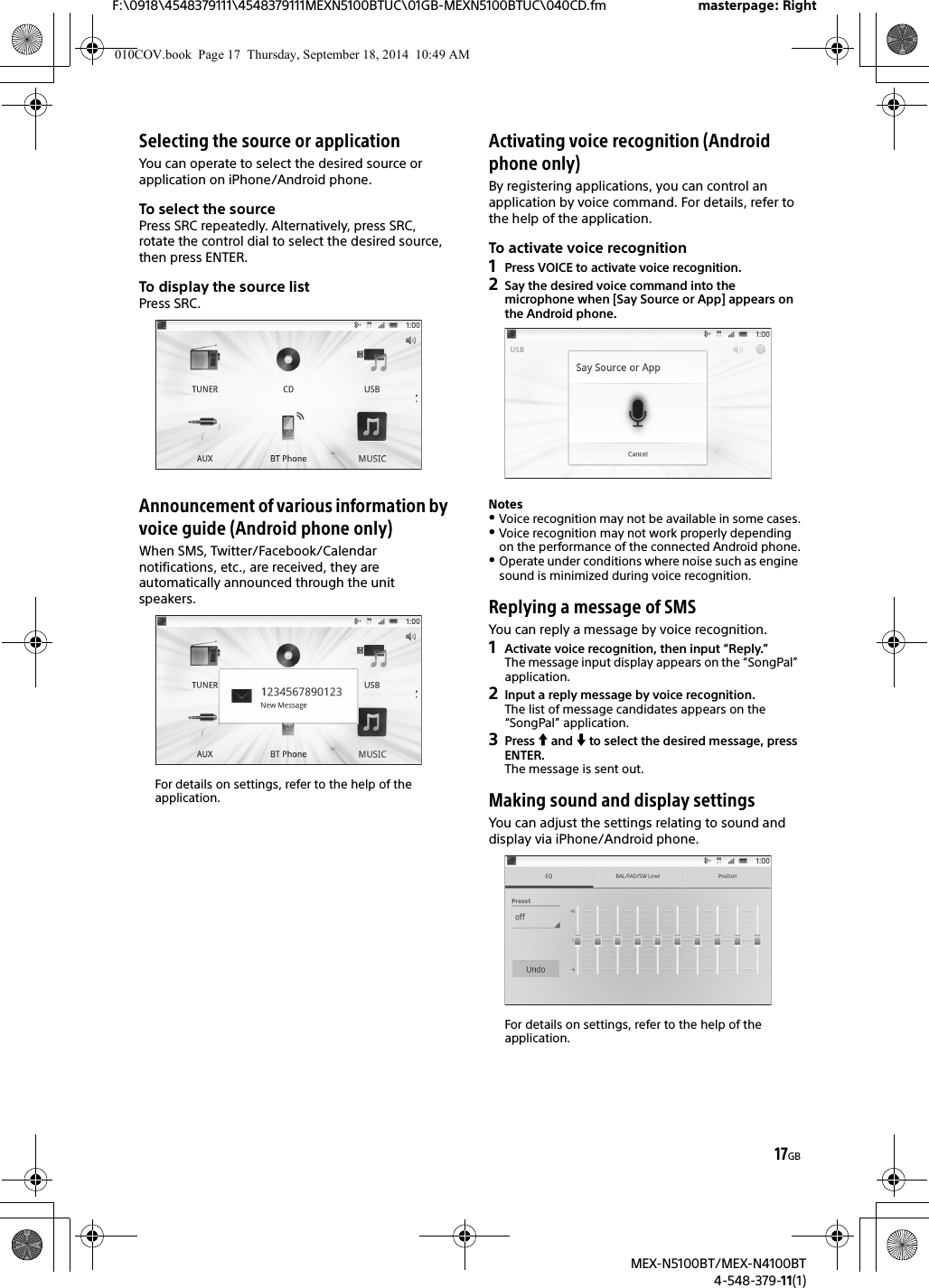 17GBF:\0918\4548379111\4548379111MEXN5100BTUC\01GB-MEXN5100BTUC\040CD.fm masterpage: RightMEX-N5100BT/MEX-N4100BT4-548-379-11(1)Selecting the source or applicationYou can operate to select the desired source or application on iPhone/Android phone.To select the sourcePress SRC repeatedly. Alternatively, press SRC, rotate the control dial to select the desired source, then press ENTER.To display the source listPress SRC.Announcement of various information by voice guide (Android phone only)When SMS, Twitter/Facebook/Calendar notifications, etc., are received, they are automatically announced through the unit speakers.For details on settings, refer to the help of the application.Activating voice recognition (Android phone only)By registering applications, you can control an application by voice command. For details, refer to the help of the application.To activate voice recognition1Press VOICE to activate voice recognition.2Say the desired voice command into the microphone when [Say Source or App] appears on the Android phone.NotesVoice recognition may not be available in some cases.Voice recognition may not work properly depending on the performance of the connected Android phone.Operate under conditions where noise such as engine sound is minimized during voice recognition.Replying a message of SMSYou can reply a message by voice recognition.1Activate voice recognition, then input “Reply.”The message input display appears on the “SongPal” application.2Input a reply message by voice recognition.The list of message candidates appears on the “SongPal” application.3Press  and  to select the desired message, press ENTER.The message is sent out.Making sound and display settingsYou can adjust the settings relating to sound and display via iPhone/Android phone.For details on settings, refer to the help of the application.010COV.book  Page 17  Thursday, September 18, 2014  10:49 AM