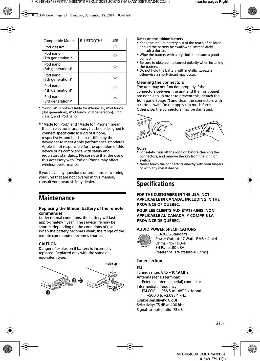 23GBF:\0918\4548379111\4548379111MEXN5100BTUC\01GB-MEXN5100BTUC\040CD.fm masterpage: RightMEX-N5100BT/MEX-N4100BT4-548-379-11(1)* “SongPal” is not available for iPhone 3G, iPod touch (3rd generation), iPod touch (2nd generation), iPod classic, and iPod nano.“Made for iPod,” and “Made for iPhone,” mean that an electronic accessory has been designed to connect specifically to iPod or iPhone, respectively, and has been certified by the developer to meet Apple performance standards. Apple is not responsible for the operation of this device or its compliance with safety and regulatory standards. Please note that the use of this accessory with iPod or iPhone may affect wireless performance.If you have any questions or problems concerning your unit that are not covered in this manual, consult your nearest Sony dealer.MaintenanceReplacing the lithium battery of the remote commanderUnder normal conditions, the battery will last approximately 1 year. (The service life may be shorter, depending on the conditions of use.)When the battery becomes weak, the range of the remote commander becomes shorter.CAUTIONDanger of explosion if battery is incorrectly replaced. Replaced only with the same or equivalent type.Notes on the lithium batteryKeep the lithium battery out of the reach of children. Should the battery be swallowed, immediately consult a doctor.Wipe the battery with a dry cloth to ensure a good contact.Be sure to observe the correct polarity when installing the battery.Do not hold the battery with metallic tweezers, otherwise a short-circuit may occur.Cleaning the connectorsThe unit may not function properly if the connectors between the unit and the front panel are not clean. In order to prevent this, detach the front panel (page 7) and clean the connectors with a cotton swab. Do not apply too much force. Otherwise, the connectors may be damaged.NotesFor safety, turn off the ignition before cleaning the connectors, and remove the key from the ignition switch.Never touch the connectors directly with your fingers or with any metal device.SpecificationsFOR THE CUSTOMERS IN THE USA. NOT APPLICABLE IN CANADA, INCLUDING IN THE PROVINCE OF QUEBEC.POUR LES CLIENTS AUX ÉTATS-UNIS. NON APPLICABLE AU CANADA, Y COMPRIS LA PROVINCE DE QUÉBEC.AUDIO POWER SPECIFICATIONSCEA2006 StandardPower Output: 17 Watts RMS × 4 at 4Ohms &lt; 1% THD+NSN Ratio: 80 dBA (reference: 1 Watt into 4 Ohms)Tuner sectionFMTuning range: 87.5 – 107.9 MHzAntenna (aerial) terminal: External antenna (aerial) connectorIntermediate frequency: FM CCIR: -1,956.5 to -487.3 kHz and +500.0 to +2,095.4 kHzUsable sensitivity: 8 dBfSelectivity: 75 dB at 400 kHzSignal-to-noise ratio: 73 dBiPod classic* iPod nano (7th generation)* iPod nano (6th generation)* iPod nano (5th generation)* iPod nano (4th generation)* iPod nano (3rd generation)* Compatible Model BLUETOOTH® USB+ side up010COV.book  Page 23  Thursday, September 18, 2014  10:49 AM