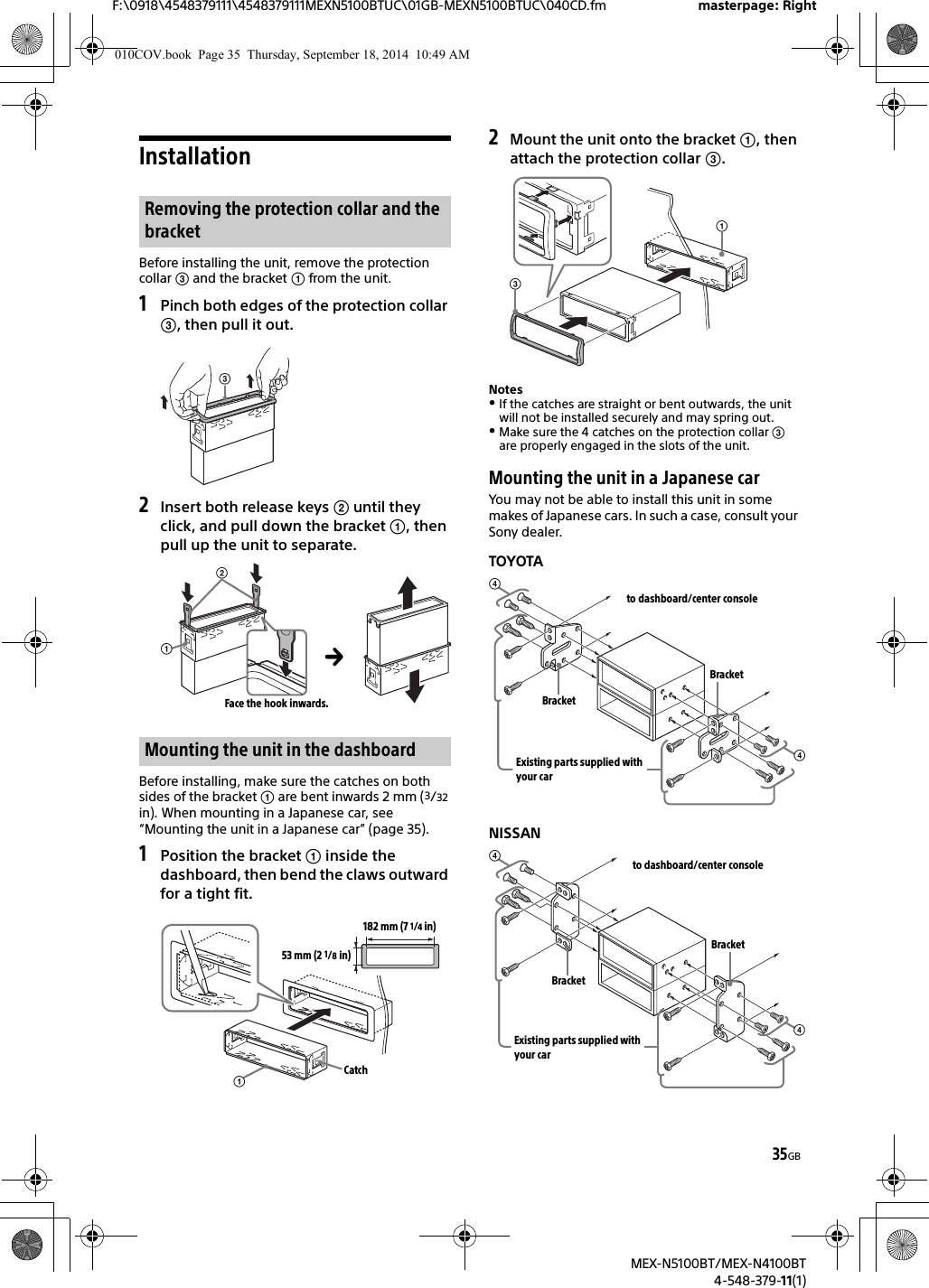 35GBF:\0918\4548379111\4548379111MEXN5100BTUC\01GB-MEXN5100BTUC\040CD.fm masterpage: RightMEX-N5100BT/MEX-N4100BT4-548-379-11(1)InstallationBefore installing the unit, remove the protection collar  and the bracket  from the unit.1Pinch both edges of the protection collar , then pull it out.2Insert both release keys  until theyclick, and pull down the bracket , then pull up the unit to separate.Before installing, make sure the catches on both sides of the bracket  are bent inwards 2 mm (3/32 in). When mounting in a Japanese car, see “Mounting the unit in a Japanese car” (page 35).1Position the bracket  inside thedashboard, then bend the claws outward for a tight fit.2Mount the unit onto the bracket , thenattach the protection collar .NotesIf the catches are straight or bent outwards, the unit will not be installed securely and may spring out.Make sure the 4 catches on the protection collar  are properly engaged in the slots of the unit.Mounting the unit in a Japanese carYou may not be able to install this unit in some makes of Japanese cars. In such a case, consult your Sony dealer.TOYOTANISSANRemoving the protection collar and the bracketMounting the unit in the dashboardFace the hook inwards.182 mm (7 1/4 in)53 mm (2 1/8 in)Catchto dashboard/center consoleExisting parts supplied with your carBracketBracketto dashboard/center consoleExisting parts supplied with your carBracketBracket010COV.book  Page 35  Thursday, September 18, 2014  10:49 AM