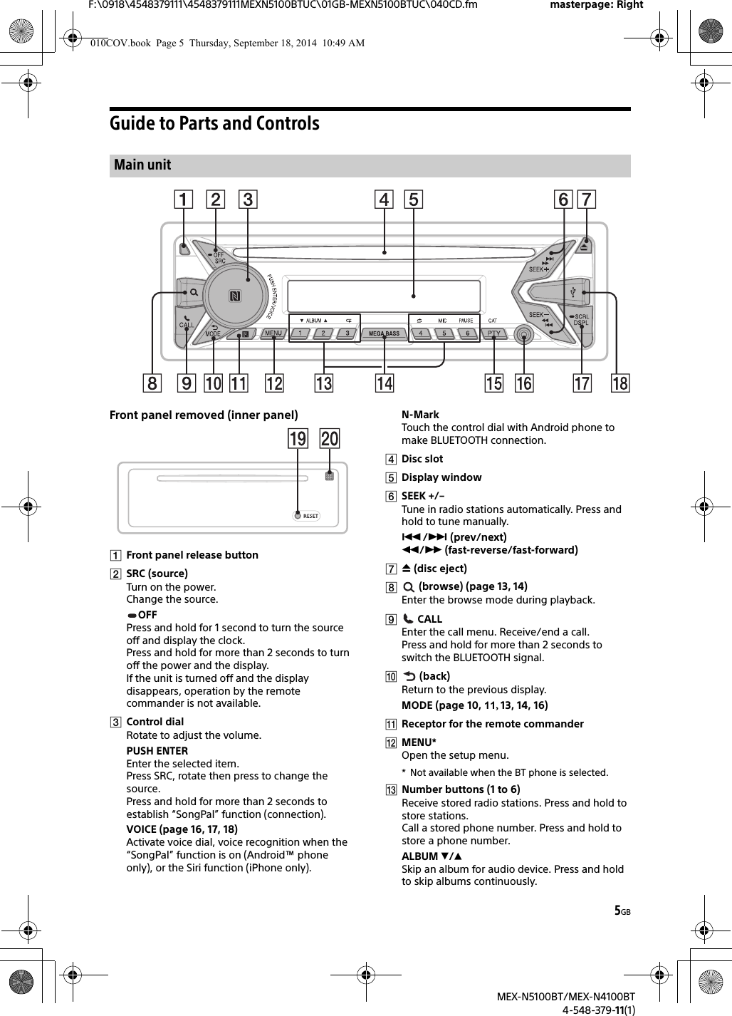 5GBF:\0918\4548379111\4548379111MEXN5100BTUC\01GB-MEXN5100BTUC\040CD.fm masterpage: RightMEX-N5100BT/MEX-N4100BT4-548-379-11(1)Guide to Parts and ControlsFront panel removed (inner panel)Front panel release buttonSRC (source)Turn on the power.Change the source.OFFPress and hold for 1 second to turn the source off and display the clock.Press and hold for more than 2 seconds to turn off the power and the display.If the unit is turned off and the display disappears, operation by the remote commander is not available.Control dialRotate to adjust the volume.PUSH ENTEREnter the selected item.Press SRC, rotate then press to change the source.Press and hold for more than 2 seconds to establish “SongPal” function (connection).VOICE (page 16, 17, 18)Activate voice dial, voice recognition when the “SongPal” function is on (Android™ phone only), or the Siri function (iPhone only).N-MarkTouch the control dial with Android phone to make BLUETOOTH connection.Disc slotDisplay windowSEEK +/–Tune in radio stations automatically. Press and hold to tune manually./ (prev/next) / (fast-reverse/fast-forward) (disc eject) (browse) (page 13, 14)Enter the browse mode during playback. CALLEnter the call menu. Receive/end a call.Press and hold for more than 2 seconds to switch the BLUETOOTH signal. (back)Return to the previous display.MODE (page 10, 11, 13, 14, 16)Receptor for the remote commanderMENU*Open the setup menu.* Not available when the BT phone is selected.Number buttons (1 to 6)Receive stored radio stations. Press and hold to store stations.Call a stored phone number. Press and hold to store a phone number.ALBUM /Skip an album for audio device. Press and hold to skip albums continuously.Main unit010COV.book  Page 5  Thursday, September 18, 2014  10:49 AM