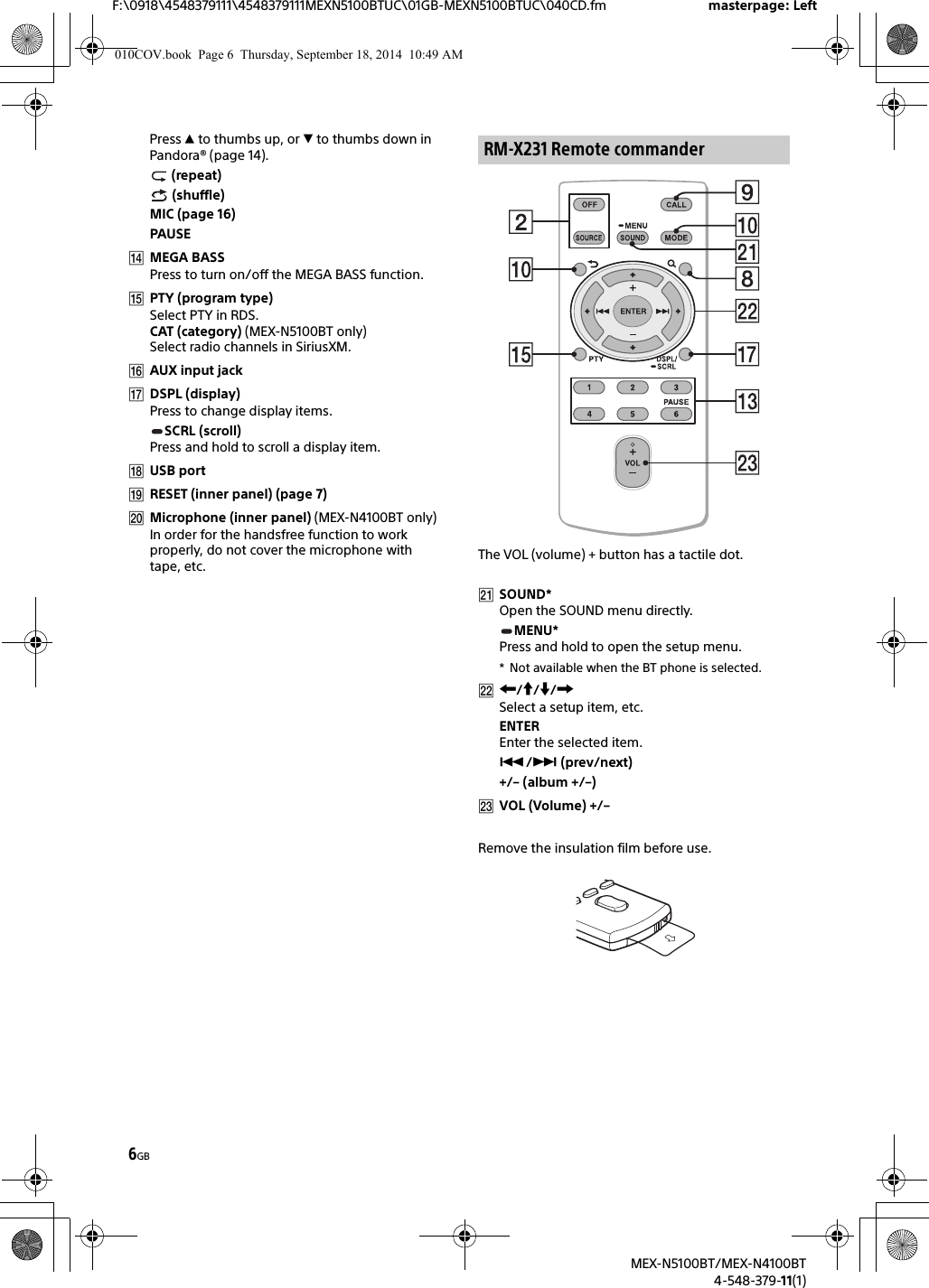 6GBF:\0918\4548379111\4548379111MEXN5100BTUC\01GB-MEXN5100BTUC\040CD.fm masterpage: LeftMEX-N5100BT/MEX-N4100BT4-548-379-11(1)Press  to thumbs up, or  to thumbs down in Pandora® (page 14). (repeat) (shuffle)MIC (page 16)PAUSEMEGA BASSPress to turn on/off the MEGA BASS function.PTY (program type)Select PTY in RDS.CAT (category) (MEX-N5100BT only)Select radio channels in SiriusXM.AUX input jackDSPL (display)Press to change display items.SCRL (scroll)Press and hold to scroll a display item.USB portRESET (inner panel) (page 7)Microphone (inner panel) (MEX-N4100BT only)In order for the handsfree function to work properly, do not cover the microphone with tape, etc. The VOL (volume) + button has a tactile dot.SOUND*Open the SOUND menu directly.MENU*Press and hold to open the setup menu.* Not available when the BT phone is selected.///Select a setup item, etc.ENTEREnter the selected item./ (prev/next)+/– (album +/–)VOL (Volume) +/–Remove the insulation film before use.RM-X231 Remote commander010COV.book  Page 6  Thursday, September 18, 2014  10:49 AM