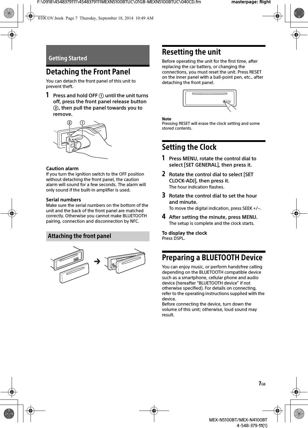 7GBF:\0918\4548379111\4548379111MEXN5100BTUC\01GB-MEXN5100BTUC\040CD.fm masterpage: RightMEX-N5100BT/MEX-N4100BT4-548-379-11(1)Detaching the Front PanelYou can detach the front panel of this unit to prevent theft.1Press and hold OFF  until the unit turns off, press the front panel release button , then pull the panel towards you to remove.Caution alarmIf you turn the ignition switch to the OFF position without detaching the front panel, the caution alarm will sound for a few seconds. The alarm will only sound if the built-in amplifier is used.Serial numbersMake sure the serial numbers on the bottom of the unit and the back of the front panel are matched correctly. Otherwise you cannot make BLUETOOTH pairing, connection and disconnection by NFC.Resetting the unitBefore operating the unit for the first time, after replacing the car battery, or changing the connections, you must reset the unit. Press RESET on the inner panel with a ball-point pen, etc., after detaching the front panel.NotePressing RESET will erase the clock setting and some stored contents.Setting the Clock1Press MENU, rotate the control dial to select [SET GENERAL], then press it.2Rotate the control dial to select [SET CLOCK-ADJ], then press it.The hour indication flashes.3Rotate the control dial to set the hour and minute.To move the digital indication, press SEEK +/–.4After setting the minute, press MENU.The setup is complete and the clock starts.To display the clockPress DSPL.Preparing a BLUETOOTH DeviceYou can enjoy music, or perform handsfree calling depending on the BLUETOOTH compatible device such as a smartphone, cellular phone and audio device (hereafter “BLUETOOTH device” if not otherwise specified). For details on connecting, refer to the operating instructions supplied with the device.Before connecting the device, turn down the volume of this unit; otherwise, loud sound may result.Getting StartedAttaching the front panel010COV.book  Page 7  Thursday, September 18, 2014  10:49 AM