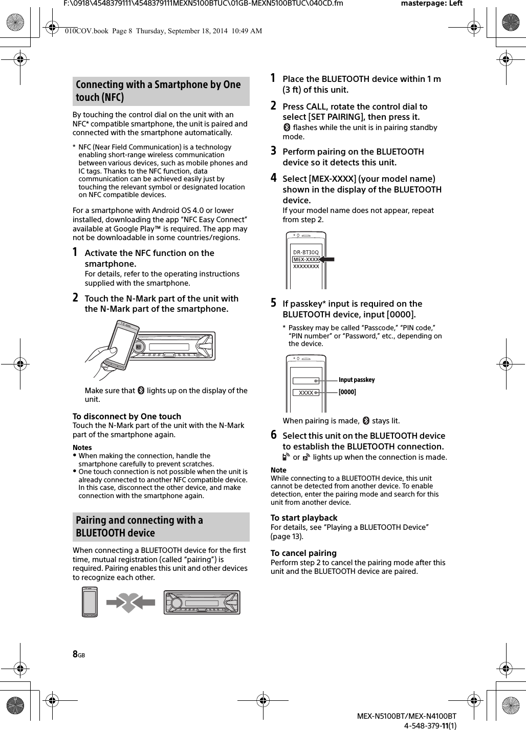 8GBF:\0918\4548379111\4548379111MEXN5100BTUC\01GB-MEXN5100BTUC\040CD.fm masterpage: LeftMEX-N5100BT/MEX-N4100BT4-548-379-11(1)By touching the control dial on the unit with an NFC* compatible smartphone, the unit is paired and connected with the smartphone automatically.* NFC (Near Field Communication) is a technology enabling short-range wireless communication between various devices, such as mobile phones and IC tags. Thanks to the NFC function, data communication can be achieved easily just by touching the relevant symbol or designated location on NFC compatible devices.For a smartphone with Android OS 4.0 or lower installed, downloading the app “NFC Easy Connect” available at Google Play™ is required. The app may not be downloadable in some countries/regions.1Activate the NFC function on the smartphone.For details, refer to the operating instructions supplied with the smartphone.2Touch the N-Mark part of the unit with the N-Mark part of the smartphone.Make sure that   lights up on the display of the unit.To disconnect by One touchTouch the N-Mark part of the unit with the N-Mark part of the smartphone again.NotesWhen making the connection, handle the smartphone carefully to prevent scratches.One touch connection is not possible when the unit is already connected to another NFC compatible device. In this case, disconnect the other device, and make connection with the smartphone again.When connecting a BLUETOOTH device for the first time, mutual registration (called “pairing”) is required. Pairing enables this unit and other devices to recognize each other.1Place the BLUETOOTH device within 1 m (3 ft) of this unit.2Press CALL, rotate the control dial to select [SET PAIRING], then press it. flashes while the unit is in pairing standby mode.3Perform pairing on the BLUETOOTH device so it detects this unit.4Select [MEX-XXXX] (your model name) shown in the display of the BLUETOOTH device.If your model name does not appear, repeat from step 2.5If passkey* input is required on the BLUETOOTH device, input [0000].* Passkey may be called “Passcode,” “PIN code,” “PIN number” or “Password,” etc., depending on the device.When pairing is made,   stays lit.6Select this unit on the BLUETOOTH device to establish the BLUETOOTH connection. or   lights up when the connection is made.NoteWhile connecting to a BLUETOOTH device, this unit cannot be detected from another device. To enable detection, enter the pairing mode and search for this unit from another device.To start playbackFor details, see “Playing a BLUETOOTH Device” (page 13).To cancel pairingPerform step 2 to cancel the pairing mode after this unit and the BLUETOOTH device are paired.Connecting with a Smartphone by One touch (NFC)Pairing and connecting with a BLUETOOTH device[0000]Input passkey010COV.book  Page 8  Thursday, September 18, 2014  10:49 AM