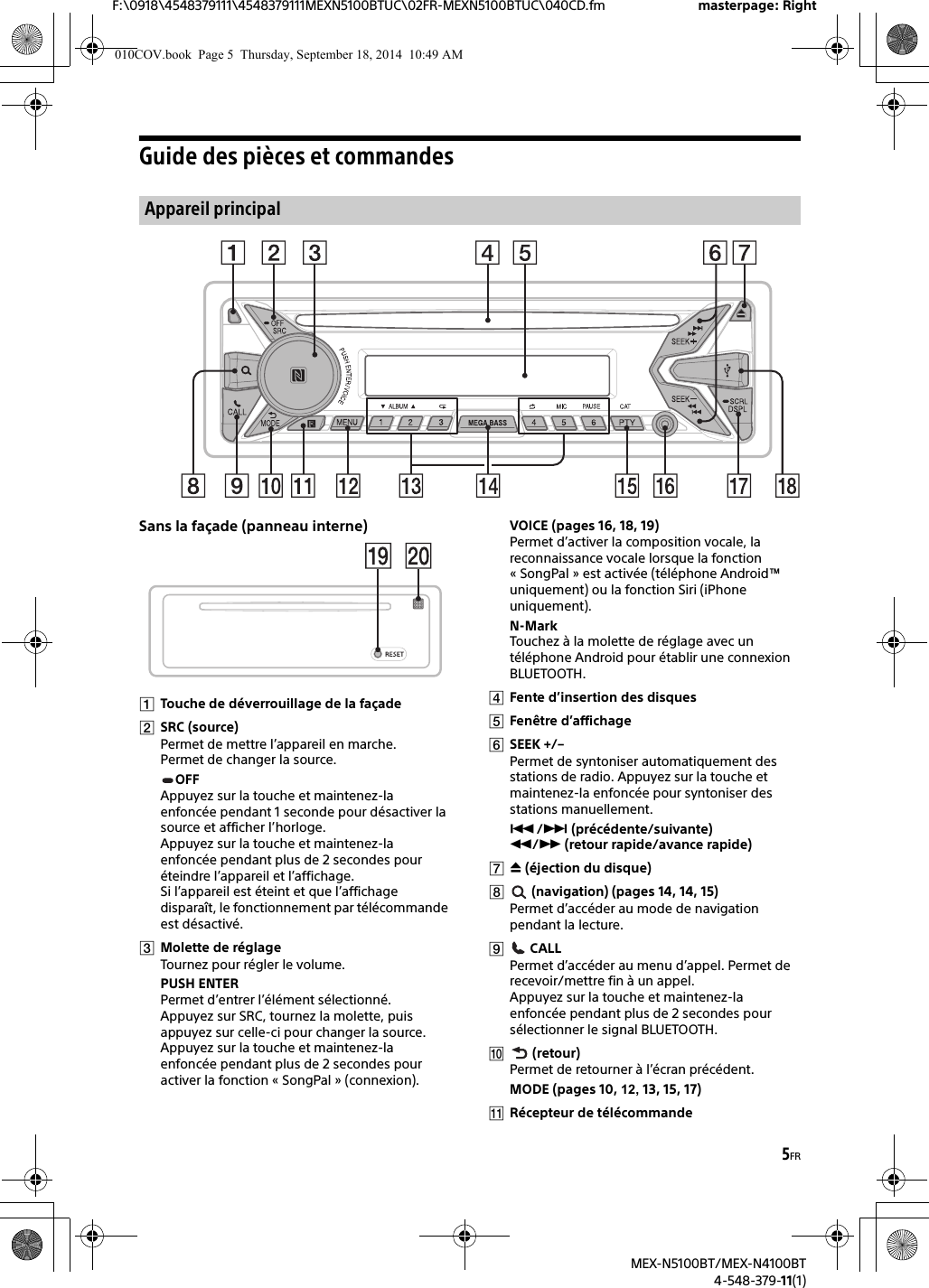 5FRF:\0918\4548379111\4548379111MEXN5100BTUC\02FR-MEXN5100BTUC\040CD.fm masterpage: RightMEX-N5100BT/MEX-N4100BT4-548-379-11(1)Guide des pièces et commandesSans la façade (panneau interne)Touche de déverrouillage de la façadeSRC (source)Permet de mettre l’appareil en marche.Permet de changer la source.OFFAppuyez sur la touche et maintenez-la enfoncée pendant 1 seconde pour désactiver la source et afficher l’horloge.Appuyez sur la touche et maintenez-la enfoncée pendant plus de 2 secondes pour éteindre l’appareil et l’affichage.Si l’appareil est éteint et que l’affichage disparaît, le fonctionnement par télécommande est désactivé.Molette de réglageTournez pour régler le volume.PUSH ENTERPermet d’entrer l’élément sélectionné.Appuyez sur SRC, tournez la molette, puis appuyez sur celle-ci pour changer la source.Appuyez sur la touche et maintenez-la enfoncée pendant plus de 2 secondes pour activer la fonction « SongPal » (connexion).VOICE (pages 16, 18, 19)Permet d’activer la composition vocale, la reconnaissance vocale lorsque la fonction « SongPal » est activée (téléphone Android™ uniquement) ou la fonction Siri (iPhone uniquement).N-MarkTouchez à la molette de réglage avec un téléphone Android pour établir une connexion BLUETOOTH.Fente d’insertion des disquesFenêtre d’affichageSEEK +/–Permet de syntoniser automatiquement des stations de radio. Appuyez sur la touche et maintenez-la enfoncée pour syntoniser des stations manuellement./ (précédente/suivante) / (retour rapide/avance rapide) (éjection du disque) (navigation) (pages 14, 14, 15)Permet d’accéder au mode de navigation pendant la lecture. CALLPermet d’accéder au menu d’appel. Permet de recevoir/mettre fin à un appel.Appuyez sur la touche et maintenez-la enfoncée pendant plus de 2 secondes pour sélectionner le signal BLUETOOTH. (retour)Permet de retourner à l’écran précédent.MODE (pages 10, 12, 13, 15, 17)Récepteur de télécommandeAppareil principal010COV.book  Page 5  Thursday, September 18, 2014  10:49 AM