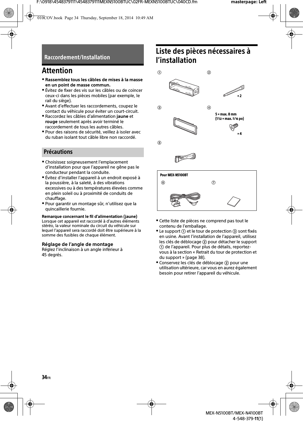 34FRF:\0918\4548379111\4548379111MEXN5100BTUC\02FR-MEXN5100BTUC\040CD.fm masterpage: LeftMEX-N5100BT/MEX-N4100BT4-548-379-11(1)AttentionRassemblez tous les câbles de mises à la masse en un point de masse commun.Évitez de fixer des vis sur les câbles ou de coincer ceux-ci dans les pièces mobiles (par exemple, le rail du siège).Avant d’effectuer les raccordements, coupez le contact du véhicule pour éviter un court-circuit.Raccordez les câbles d’alimentation jaune et rouge seulement après avoir terminé le raccordement de tous les autres câbles.Pour des raisons de sécurité, veillez à isoler avec du ruban isolant tout câble libre non raccordé.Choisissez soigneusement l’emplacement d’installation pour que l’appareil ne gêne pas le conducteur pendant la conduite.Évitez d’installer l’appareil à un endroit exposé à la poussière, à la saleté, à des vibrations excessives ou à des températures élevées comme en plein soleil ou à proximité de conduits de chauffage.Pour garantir un montage sûr, n’utilisez que la quincaillerie fournie.Remarque concernant le fil d’alimentation (jaune)Lorsque cet appareil est raccordé à d’autres éléments stéréo, la valeur nominale du circuit du véhicule sur lequel l’appareil sera raccordé doit être supérieure à la somme des fusibles de chaque élément.Réglage de l’angle de montageRéglez l’inclinaison à un angle inférieur à 45 degrés.Liste des pièces nécessaires à l’installationCette liste de pièces ne comprend pas tout le contenu de l’emballage.Le support  et le tour de protection  sont fixés en usine. Avant l’installation de l’appareil, utilisez les clés de déblocage  pour détacher le support  de l’appareil. Pour plus de détails, reportez-vous à la section « Retrait du tour de protection et du support » (page 38).Conservez les clés de déblocage  pour une utilisation ultérieure, car vous en aurez également besoin pour retirer l’appareil du véhicule.Raccordement/InstallationPrécautions×45×max. 8mm(7/32 ×max. 5/16 po)×2 Pour MEX-N5100BT010COV.book  Page 34  Thursday, September 18, 2014  10:49 AM