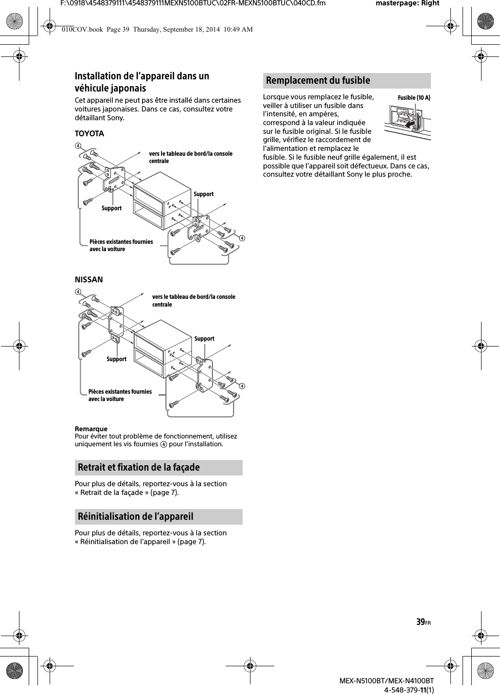 39FRF:\0918\4548379111\4548379111MEXN5100BTUC\02FR-MEXN5100BTUC\040CD.fm masterpage: RightMEX-N5100BT/MEX-N4100BT4-548-379-11(1)Installation de l’appareil dans un véhicule japonaisCet appareil ne peut pas être installé dans certaines voitures japonaises. Dans ce cas, consultez votre détaillant Sony.TOYOTANISSANRemarquePour éviter tout problème de fonctionnement, utilisez uniquement les vis fournies  pour l’installation.Pour plus de détails, reportez-vous à la section « Retrait de la façade » (page 7).Pour plus de détails, reportez-vous à la section « Réinitialisation de l’appareil » (page 7).Lorsque vous remplacez le fusible, veiller à utiliser un fusible dans l’intensité, en ampères, correspond à la valeur indiquée sur le fusible original. Si le fusible grille, vérifiez le raccordement de l’alimentation et remplacez le fusible. Si le fusible neuf grille également, il est possible que l’appareil soit défectueux. Dans ce cas, consultez votre détaillant Sony le plus proche.Retrait et fixation de la façadeRéinitialisation de l’appareilvers le tableau de bord/la console centralePièces existantes fournies avec la voitureSupportSupportvers le tableau de bord/la console centralePièces existantes fournies avec la voitureSupportSupportRemplacement du fusibleFusible (10 A)010COV.book  Page 39  Thursday, September 18, 2014  10:49 AM
