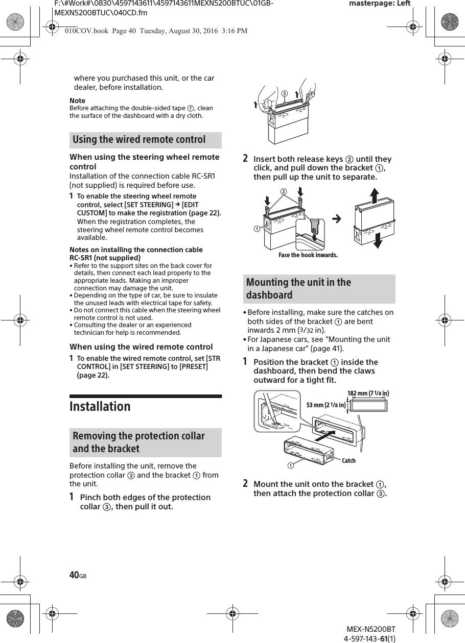F:\#Work#\0830\4597143611\4597143611MEXN5200BTUC\01GB-MEXN5200BTUC\040CD.fmmasterpage: LeftMEX-N5200BT4-597-143-61(1)40GBwhere you purchased this unit, or the car dealer, before installation.NoteBefore attaching the double-sided tape ʙ, clean the surface of the dashboard with a dry cloth.When using the steering wheel remote controlInstallation of the connection cable RC-SR1 (not supplied) is required before use.1To enable the steering wheel remote control, select [SET STEERING] q [EDIT CUSTOM] to make the registration (page 22).When the registration completes, the steering wheel remote control becomes available.Notes on installing the connection cable RC-SR1 (not supplied)• Refer to the support sites on the back cover fordetails, then connect each lead properly to the appropriate leads. Making an improper connection may damage the unit.• Depending on the type of car, be sure to insulate the unused leads with electrical tape for safety.• Do not connect this cable when the steering wheel remote control is not used.• Consulting the dealer or an experienced technician for help is recommended.When using the wired remote control1To enable the wired remote control, set [STR CONTROL] in [SET STEERING] to [PRESET] (page 22).InstallationBefore installing the unit, remove the protection collar ͨ and the bracket ʓ from the unit.1Pinch both edges of the protection collar ͨ, then pull it out.2Insert both release keys ͧ until they click, and pull down the bracket ʓ, then pull up the unit to separate.• Before installing, make sure the catches on both sides of the bracket ʓ are bentinwards 2 mm (3/32 in).• For Japanese cars, see “Mounting the unitin a Japanese car” (page 41).1Position the bracket ʓ inside thedashboard, then bend the claws outward for a tight fit.2Mount the unit onto the bracket ʓ, then attach the protection collar ͨ.Using the wired remote controlRemoving the protection collar and the bracketMounting the unit in the dashboardͨʓͧFace the hook inwards.ʓ182 mm (7 1/4 in)53 mm (2 1/8 in)Catch010COV.book  Page 40  Tuesday, August 30, 2016  3:16 PM