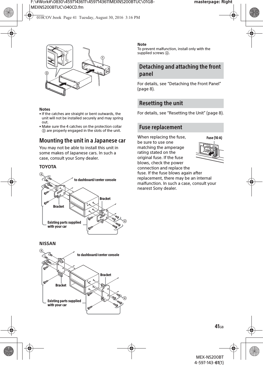 F:\#Work#\0830\4597143611\4597143611MEXN5200BTUC\01GB-MEXN5200BTUC\040CD.fmmasterpage: RightMEX-N5200BT4-597-143-61(1)41GBNotes• If the catches are straight or bent outwards, theunit will not be installed securely and may spring out.• Make sure the 4 catches on the protection collar ͨ are properly engaged in the slots of the unit.Mounting the unit in a Japanese carYou may not be able to install this unit in some makes of Japanese cars. In such a case, consult your Sony dealer.TOYOTANISSANNoteTo prevent malfunction, install only with the supplied screws ͩ.For details, see “Detaching the Front Panel” (page 8).For details, see “Resetting the Unit” (page 8).When replacing the fuse, be sure to use one matching the amperage rating stated on the original fuse. If the fuse blows, check the power connection and replace the fuse. If the fuse blows again after replacement, there may be an internal malfunction. In such a case, consult your nearest Sony dealer.ʓͨͩto dashboard/center consoleExisting parts supplied with your carͩBracketBracketͩto dashboard/center consoleExisting parts supplied with your carͩBracketBracketDetaching and attaching the front panelResetting the unitFuse replacementFuse (10 A)010COV.book  Page 41  Tuesday, August 30, 2016  3:16 PM