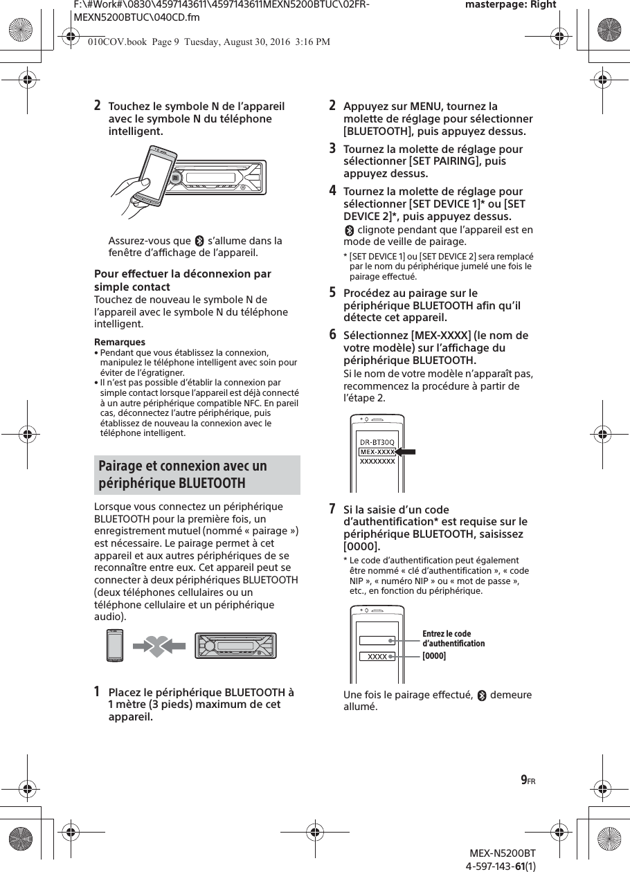 F:\#Work#\0830\4597143611\4597143611MEXN5200BTUC\02FR-MEXN5200BTUC\040CD.fmmasterpage: RightMEX-N5200BT4-597-143-61(1)9FR2Touchez le symbole N de l’appareil avec le symbole N du téléphone intelligent.Assurez-vous que   s’allume dans la fenêtre d’affichage de l’appareil.Pour effectuer la déconnexion par simple contactTouchez de nouveau le symbole N de l’appareil avec le symbole N du téléphone intelligent.Remarques• Pendant que vous établissez la connexion, manipulez le téléphone intelligent avec soin pour éviter de l’égratigner.• Il n’est pas possible d’établir la connexion par simple contact lorsque l’appareil est déjà connecté à un autre périphérique compatible NFC. En pareil cas, déconnectez l’autre périphérique, puis établissez de nouveau la connexion avec le téléphone intelligent.Lorsque vous connectez un périphérique BLUETOOTH pour la première fois, un enregistrement mutuel (nommé « pairage ») est nécessaire. Le pairage permet à cet appareil et aux autres périphériques de se reconnaître entre eux. Cet appareil peut se connecter à deux périphériques BLUETOOTH (deux téléphones cellulaires ou un téléphone cellulaire et un périphérique audio).1Placez le périphérique BLUETOOTH à1 mètre (3 pieds) maximum de cet appareil.2Appuyez sur MENU, tournez lamolette de réglage pour sélectionner [BLUETOOTH], puis appuyez dessus.3Tournez la molette de réglage pour sélectionner [SET PAIRING], puis appuyez dessus.4Tournez la molette de réglage pour sélectionner [SET DEVICE 1]* ou [SET DEVICE 2]*, puis appuyez dessus. clignote pendant que l’appareil est en mode de veille de pairage.* [SET DEVICE 1] ou [SET DEVICE 2] sera remplacépar le nom du périphérique jumelé une fois le pairage effectué.5Procédez au pairage sur lepériphérique BLUETOOTH afin qu’il détecte cet appareil.6Sélectionnez [MEX-XXXX] (le nom de votre modèle) sur l’affichage du périphérique BLUETOOTH.Si le nom de votre modèle n’apparaît pas, recommencez la procédure à partir de l’étape 2.7Si la saisie d’un coded’authentification* est requise sur le périphérique BLUETOOTH, saisissez [0000].* Le code d’authentification peut égalementêtre nommé « clé d’authentification », « code NIP », « numéro NIP » ou « mot de passe », etc., en fonction du périphérique.Une fois le pairage effectué,   demeure allumé.Pairage et connexion avec un périphérique BLUETOOTH[0000]Entrez le code d’authentification010COV.book  Page 9  Tuesday, August 30, 2016  3:16 PM
