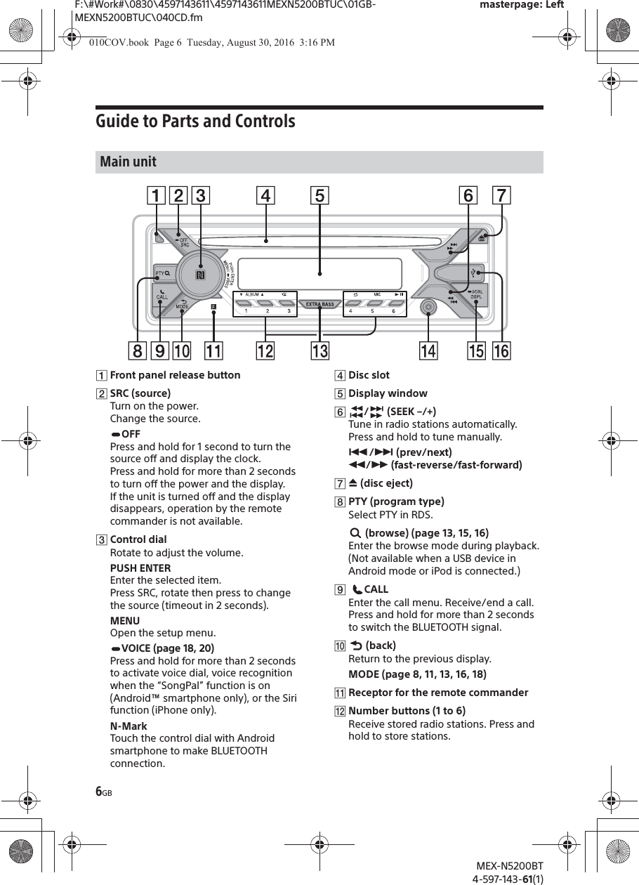 F:\#Work#\0830\4597143611\4597143611MEXN5200BTUC\01GB-MEXN5200BTUC\040CD.fmmasterpage: LeftMEX-N5200BT4-597-143-61(1)6GBGuide to Parts and ControlsȩFront panel release buttonȪSRC (source)Turn on the power.Change the source.OFFPress and hold for 1 second to turn the source off and display the clock.Press and hold for more than 2 seconds to turn off the power and the display.If the unit is turned off and the display disappears, operation by the remote commander is not available.ȫControl dialRotate to adjust the volume.PUSH ENTEREnter the selected item.Press SRC, rotate then press to change the source (timeout in 2 seconds).MENUOpen the setup menu.VOICE (page18, 20)Press and hold for more than 2 seconds to activate voice dial, voice recognition when the “SongPal” function is on (Android™ smartphone only), or the Siri function (iPhone only).N-MarkTouch the control dial with Android smartphone to make BLUETOOTH connection.ȬDisc slotȭDisplay windowȮ/ (SEEK –/+)Tune in radio stations automatically. Press and hold to tune manually.Ã/Ñ (prev/next) ù/ß (fast-reverse/fast-forward)ȯì (disc eject)ȰPTY (program type)Select PTY in RDS. (browse) (page 13, 15, 16)Enter the browse mode during playback.(Not available when a USB device in Android mode or iPod is connected.)ȱ CALLEnter the call menu. Receive/end a call.Press and hold for more than 2 seconds to switch the BLUETOOTH signal.Ȳ (back)Return to the previous display.MODE (page 8, 11, 13, 16, 18)ȳReceptor for the remote commander̟Number buttons (1 to 6)Receive stored radio stations. Press and hold to store stations.Main unit010COV.book  Page 6  Tuesday, August 30, 2016  3:16 PM