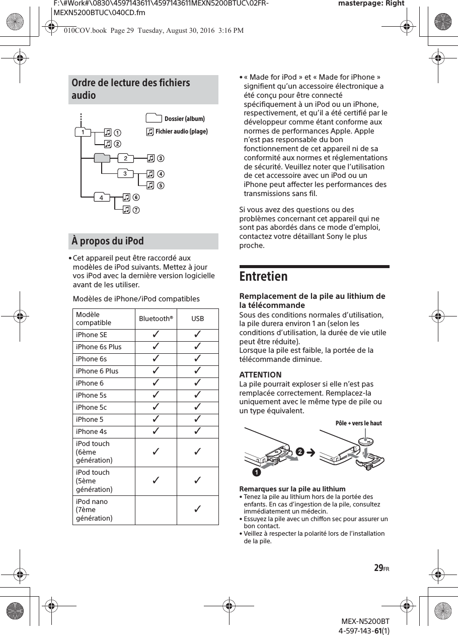 F:\#Work#\0830\4597143611\4597143611MEXN5200BTUC\02FR-MEXN5200BTUC\040CD.fmmasterpage: RightMEX-N5200BT4-597-143-61(1)29FR• Cet appareil peut être raccordé aux modèles de iPod suivants. Mettez à jour vos iPod avec la dernière version logicielleavant de les utiliser.Modèles de iPhone/iPod compatibles• « Made for iPod » et « Made for iPhone » signifient qu’un accessoire électronique a été conçu pour être connecté spécifiquement à un iPod ou un iPhone, respectivement, et qu’il a été certifié par le développeur comme étant conforme aux normes de performances Apple. Apple n’est pas responsable du bon fonctionnement de cet appareil ni de sa conformité aux normes et réglementations de sécurité. Veuillez noter que l’utilisation de cet accessoire avec un iPod ou un iPhone peut affecter les performances des transmissions sans fil.Si vous avez des questions ou des problèmes concernant cet appareil qui ne sont pas abordés dans ce mode d’emploi, contactez votre détaillant Sony le plus proche.EntretienRemplacement de la pile au lithium de la télécommandeSous des conditions normales d’utilisation, la pile durera environ 1 an (selon les conditions d’utilisation, la durée de vie utile peut être réduite).Lorsque la pile est faible, la portée de la télécommande diminue.ATTENTIONLa pile pourrait exploser si elle n’est pas remplacée correctement. Remplacez-la uniquement avec le même type de pile ou un type équivalent.Remarques sur la pile au lithium• Tenez la pile au lithium hors de la portée des enfants. En cas d’ingestion de la pile, consultez immédiatement un médecin.• Essuyez la pile avec un chiffon sec pour assurer un bon contact.• Veillez à respecter la polarité lors de l’installationde la pile.Ordre de lecture des fichiers audioÀ propos du iPodModèle compatible Bluetooth® USBiPhone SE ˘˘iPhone 6s Plus ˘˘iPhone 6s ˘˘iPhone 6 Plus ˘˘iPhone 6 ˘˘iPhone 5s ˘˘iPhone 5c ˘˘iPhone 5 ˘˘iPhone 4s ˘˘iPod touch (6ème génération)˘˘iPod touch (5ème génération)˘˘iPod nano (7ème génération)˘Dossier (album)Fichier audio (plage)Pôle + vers le haut010COV.book  Page 29  Tuesday, August 30, 2016  3:16 PM