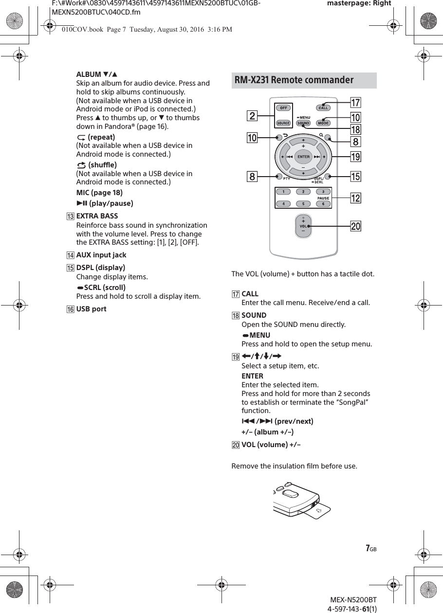 F:\#Work#\0830\4597143611\4597143611MEXN5200BTUC\01GB-MEXN5200BTUC\040CD.fmmasterpage: RightMEX-N5200BT4-597-143-61(1)7GBALBUM è/ĂSkip an album for audio device. Press and hold to skip albums continuously. (Not available when a USB device in Android mode or iPod is connected.)Press Ă to thumbs up, or è to thumbs down in Pandora® (page 16). (repeat)(Not available when a USB device in Android mode is connected.) (shuffle)(Not available when a USB device in Android mode is connected.)MIC (page 18)ā (play/pause)ȵEXTRA BASSReinforce bass sound in synchronization with the volume level. Press to change the EXTRA BASS setting: [1], [2], [OFF].ȶAUX input jackȷDSPL (display)Change display items.SCRL (scroll)Press and hold to scroll a display item.ȸUSB portThe VOL (volume) + button has a tactile dot.ȹCALLEnter the call menu. Receive/end a call.ȺSOUNDOpen the SOUND menu directly.MENUPress and hold to open the setup menu.ȻR/a/{/CSelect a setup item, etc.ENTEREnter the selected item.Press and hold for more than 2 seconds to establish or terminate the “SongPal” function.Ã/Ñ (prev/next)+/– (album +/–)ȼVOL (volume) +/–Remove the insulation film before use.RM-X231 Remote commander010COV.book  Page 7  Tuesday, August 30, 2016  3:16 PM