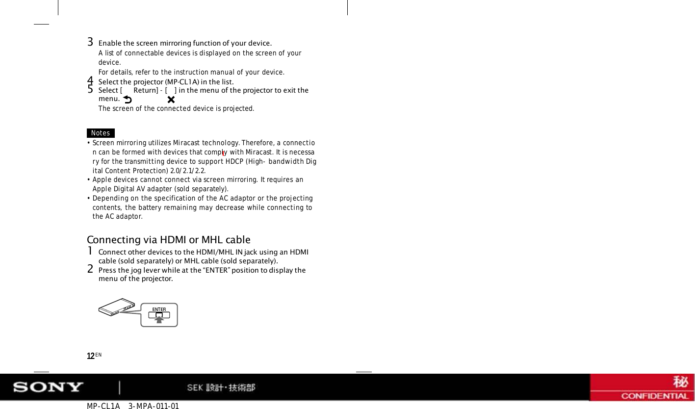 MP-CL1A   3-MPA-011-01 12 EN 3Enable the screen mirroring function of your device. A list of connectable devices is displayed on the screen of your device. For details, refer to the instruction manual of your device. 4Select the projector (MP-CL1A) in the list. 5Select [  Return] - [   ] in the menu of the projector to exit the menu. The screen of the connected device is projected. Notes •Screen mirroring utilizes Miracast technology. Therefore, a connection can be formed with devices that comply with Miracast. It is necessary for the transmitting device to support HDCP (High- bandwidth Digital Content Protection) 2.0/2.1/2.2. •Apple devices cannot connect via screen mirroring. It requires an Apple Digital AV adapter (sold separately). •Depending on the specification of the AC adaptor or the projecting contents, the battery remaining may decrease while connecting to the AC adaptor. Connecting via HDMI or MHL cable 1Connect other devices to the HDMI/MHL IN jack using an HDMI cable (sold separately) or MHL cable (sold separately). 2Press the jog lever while at the “ENTER” position to display the menu of the projector. 