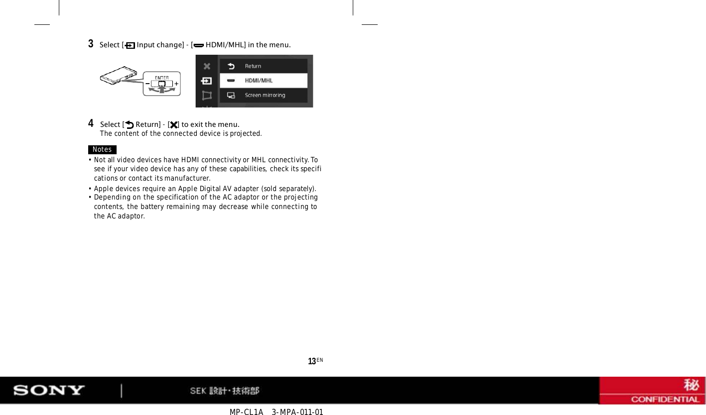 MP-CL1A   3-MPA-011-01 13 EN    4  Select [  Return] - [   ] to exit the menu. The content of the connected device is projected. 3   Select [  Input change] - [  HDMI/MHL] in the menu. Notes • Not all video devices have HDMI connectivity or MHL connectivity. To see if your video device has any of these capabilities, check its specifications or contact its manufacturer. •Apple devices require an Apple Digital AV adapter (sold separately). •Depending on the specification of the AC adaptor or the projecting contents, the battery remaining may decrease while connecting to the AC adaptor. 