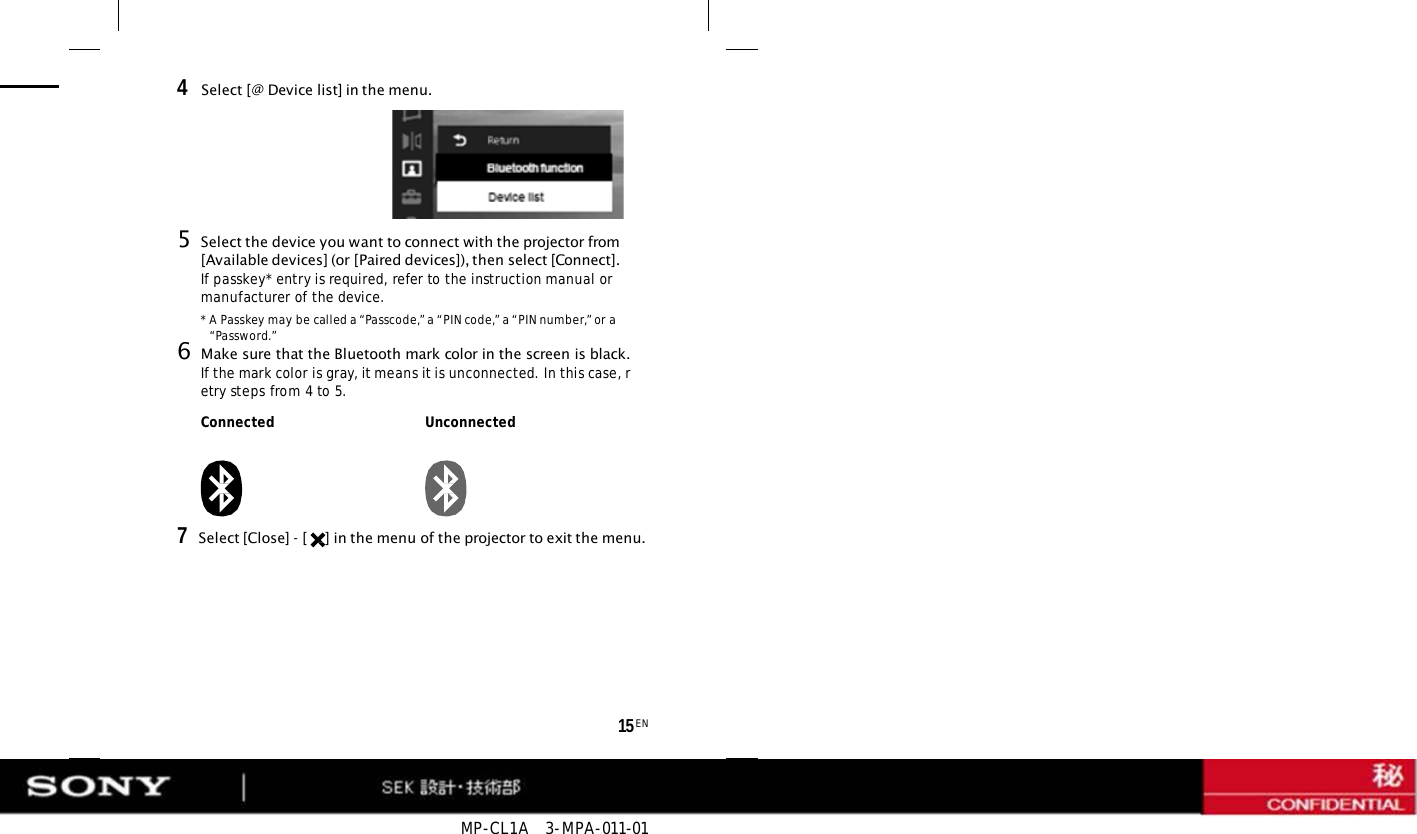 MP-CL1A   3-MPA-011-01 15 EN 4  Select [@ Device list] in the menu. 5Select the device you want to connect with the projector from [Available devices] (or [Paired devices]), then select [Connect]. If passkey* entry is required, refer to the instruction manual or manufacturer of the device. * A Passkey may be called a “Passcode,” a “PIN code,” a “PIN number,” or a “Password.” 6Make sure that the Bluetooth mark color in the screen is black. If the mark color is gray, it means it is unconnected. In this case, retry steps from 4 to 5. Connected Unconnected 7   Select [Close] - [  ] in the menu of the projector to exit the menu. 