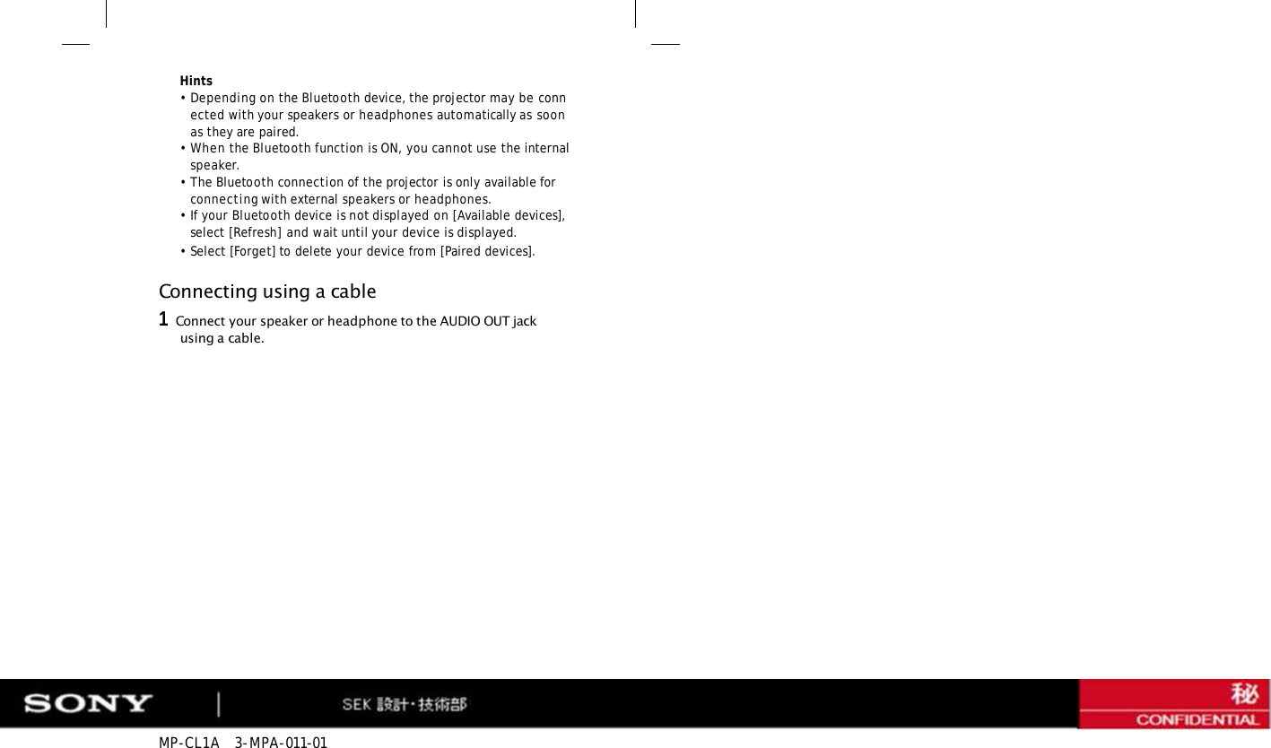 MP-CL1A   3-MPA-011-01 Hints •Depending on the Bluetooth device, the projector may be connected with your speakers or headphones automatically as soon as they are paired. •When the Bluetooth function is ON, you cannot use the internal speaker. •The Bluetooth connection of the projector is only available for connecting with external speakers or headphones. •If your Bluetooth device is not displayed on [Available devices], select [Refresh] and wait until your device is displayed. •Select [Forget] to delete your device from [Paired devices]. Connecting using a cable 1   Connect your speaker or headphone to the AUDIO OUT jack using a cable. 