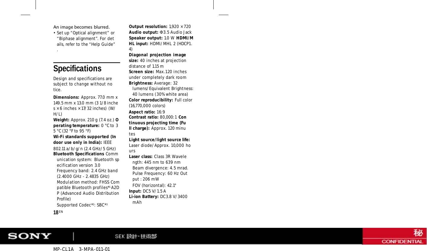 MP-CL1A   3-MPA-011-01     Specifications Design and specifications are subject to change without notice. Dimensions: Approx. 77.0 mm x 149.5 mm x 13.0 mm (3 1/8 inches × 6 inches × 17/32 inches) (W/H/L) Weight: Approx. 210 g (7.4 oz.) Operating temperature: 0 °C to 35 °C (32 °F to 95 °F) Wi-Fi standards supported (Indoor use only in India): IEEE 802.11 a/b/g/n (2.4 GHz/5 GHz) Bluetooth Specifications Communication system: Bluetooth specification version 3.0 Frequency band: 2.4 GHz band (2.4000 GHz - 2.4835 GHz) Modulation method: FHSS Compatible Bluetooth profiles*1 A2DP (Advanced Audio Distribution Profile) Supported Codec*2: SBC*3 18 EN An image becomes blurred. • Set up “Optical alignment” or “Biphase alignment”. For details, refer to the “Help Guide”. Output resolution: 1,920 × 720 Audio output: Ф3.5 Audio Jack Speaker output: 1.0 W HDMI/MHL input: HDMI/MHL 2 (HDCP1.4) Diagonal projection image size: 40 inches at projection distance of 1.15 m Screen size: Max.120 inches under completely dark room Brightness: Average: 32 lumens/Equivalent Brightness: 40 lumens (30% white area) Color reproducibility: Full color (16,770,000 colors) Aspect ratio: 16:9 Contrast ratio: 80,000:1 Continuous projecting time (Full charge): Approx. 120 minutes Light source/light source life: Laser diode/Approx. 10,000 hours Laser class: Class 3R Wavelength: 445 nm to 639 nm Beam divergence: 4.5 mrad. Pulse Frequency: 60 Hz Output : 206 mW FOV (horizontal): 42.1° Input: DC5 V/1.5 A Li-ion Battery: DC3.8 V/3400 mAh 