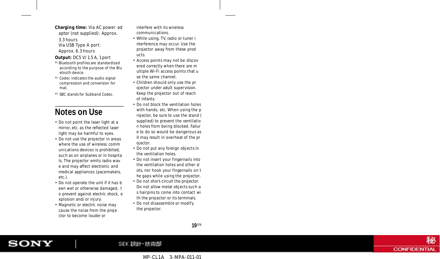 MP-CL1A   3-MPA-011-01 19 EN Charging time: Via AC power adaptor (not supplied): Approx. 3.3 hours Via USB Type A port: Approx. 6.3 hours Output: DC5 V/1.5 A, 1 port *1   Bluetooth profiles are standardized according to the purpose of the Bluetooth device. *2   Codec indicates the audio signal compression and conversion format. *3   SBC stands for Subband Codec.     Notes on Use •Do not point the laser light at a mirror, etc. as the reflected laser light may be harmful to eyes. •Do not use the projector in areas where the use of wireless communications devices is prohibited, such as on airplanes or in hospitals. The projector emits radio wave and may affect electronic and medical appliances (pacemakers, etc.). •Do not operate the unit if it has been wet or otherwise damaged, to prevent against electric shock, explosion and/or injury. •Magnetic or electric noise may cause the noise from the projector to become louder or interfere with its wireless communications. •While using, TV, radio or tuner interference may occur. Use the projector away from these products. • Access points may not be discovered correctly when there are multiple Wi-Fi access points that use the same channel. •Children should only use the projector under adult supervision. Keep the projector out of reach of infants. •Do not block the ventilation holes with hands, etc. When using the projector, be sure to use the stand (supplied) to prevent the ventilation holes from being blocked. Failure to do so would be dangerous as it may result in overheat of the projector. •Do not put any foreign objects in the ventilation holes. •Do not insert your fingernails into the ventilation holes and other slots, nor hook your fingernails on the gaps while using the projector. •Do not short-circuit the projector. Do not allow metal objects such as hairpins to come into contact with the projector or its terminals. •Do not disassemble or modify the projector. 