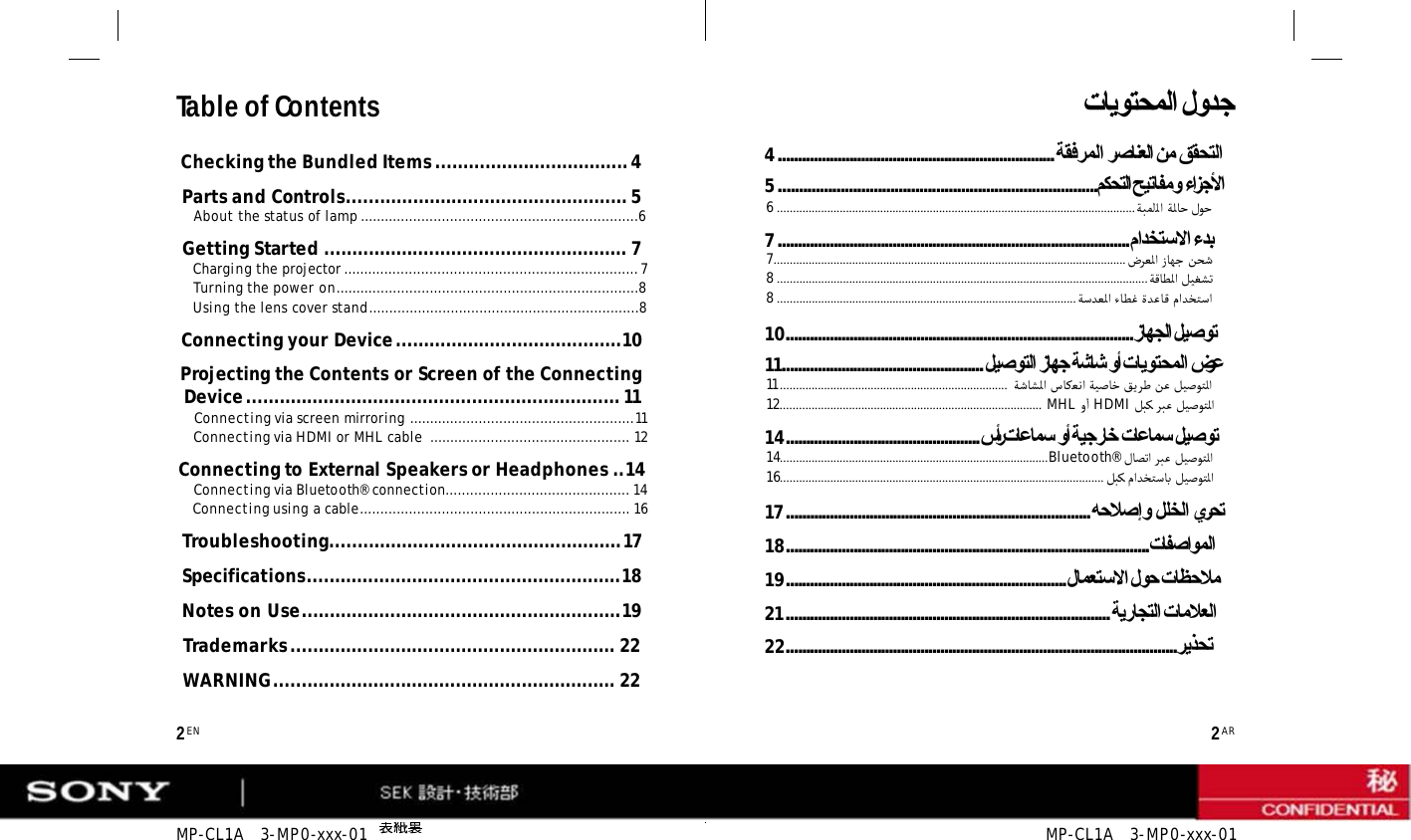 MP-CL1A   3-MP0-xxx-01  MP-CL1A   3-MP0-xxx-01 Table of Contents Checking the Bundled Items ................................... 4 Parts and Controls................................................... 5 About the status of lamp ....................................................................6 Getting Started ....................................................... 7 Charging the projector ........................................................................ 7 Turning the power on..........................................................................8 Using the lens cover stand..................................................................8 Connecting your Device .........................................10 Projecting the Contents or Screen of the Connecting Device .................................................................... 11 Connecting via screen mirroring .......................................................11 Connecting via HDMI or MHL cable  ................................................. 12 Connecting to External Speakers or Headphones ..14 Connecting via Bluetooth® connection............................................. 14 Connecting using a cable.................................................................. 16 Troubleshooting..................................................... 17 Specifications.........................................................18 Notes on Use..........................................................19 Trademarks ........................................................... 22 WARNING.............................................................. 22  2 EN 2 AR تﺎﯾﻮﺘﺤﻤﻟا لوﺪﺟ 4...................................................................... ﺔﻘﻓﺮﻤﻟا ﺮﺻﺎﻨﻌﻟا ﻦﻣ ﻖﻘﺤﺘﻟا 5 .............................................................................ﻢﻜﺤﺘﻟا ﺢﯿﺗﺎﻔﻣو ءاﺰﺟﻷا 6 ...................................................................................................................ﺔﺒﻤﻠﻟا ﺔﻟﺎﺣ لﻮﺣ 7 ......................................................................................... ماﺪﺨﺘﺳﻻا ءﺪﺑ 7................................................................................................................. ضﺮﻌﻟا زﺎﻬﺟ ﻦﺤﺷ 8 .......................................................................................................................ﺔﻗﺎﻄﻟا ﻞﻴﻐﺸﺗ 8 ................................................................................................ﺔﺳﺪﻌﻟا ءﺎﻄﻏ ةﺪﻋﺎﻗ ماﺪﺨﺘﺳا 10........................................................................................ زﺎﮭﺠﻟا ﻞﯿﺻﻮﺗ 11................................................... ﻞﯿﺻﻮﺘﻟا زﺎﮭﺟ ﺔﺷﺎﺷ وأ تﺎﯾﻮﺘﺤﻤﻟا ضﺮﻋ 11 .........................................................................  ﺔﺷﺎﺸﻟا سﺎﻜﻌﻧا ﺔﻴﺻﺎﺧ ﻖﻳﺮﻃ ﻦﻋ ﻞﻴﺻﻮﺘﻟا 12....................................................................................  MHL و ٔا HDMI ﻞﺒﻛ ﺮﺒﻋ ﻞﻴﺻﻮﺘﻟا 14................................................. سأر تﺎﻋﺎﻤﺳ وأ ﺔﯿﺟرﺎﺧ تﺎﻋﺎﻤﺳ ﻞﯿﺻﻮﺗ 14......................................................................................Bluetooth® لﺎﺼﺗا ﺮﺒﻋ ﻞﻴﺻﻮﺘﻟا 16........................................................................................................ ﻞﺒﻛ ماﺪﺨﺘﺳﺎﺑ ﻞﻴﺻﻮﺘﻟا 17 ............................................................................. ﮫﺣﻼﺻإو ﻞﻠﺨﻟا يﺮﺤﺗ 18............................................................................................تﺎﻔﺻاﻮﻤﻟا 19....................................................................... لﺎﻤﻌﺘﺳﻻا لﻮﺣ تﺎﻈﺣﻼﻣ 21 .................................................................................. ﺔﯾرﺎﺠﺘﻟا تﺎﻣﻼﻌﻟا 22...................................................................................................ﺮﯾﺬﺤﺗ 