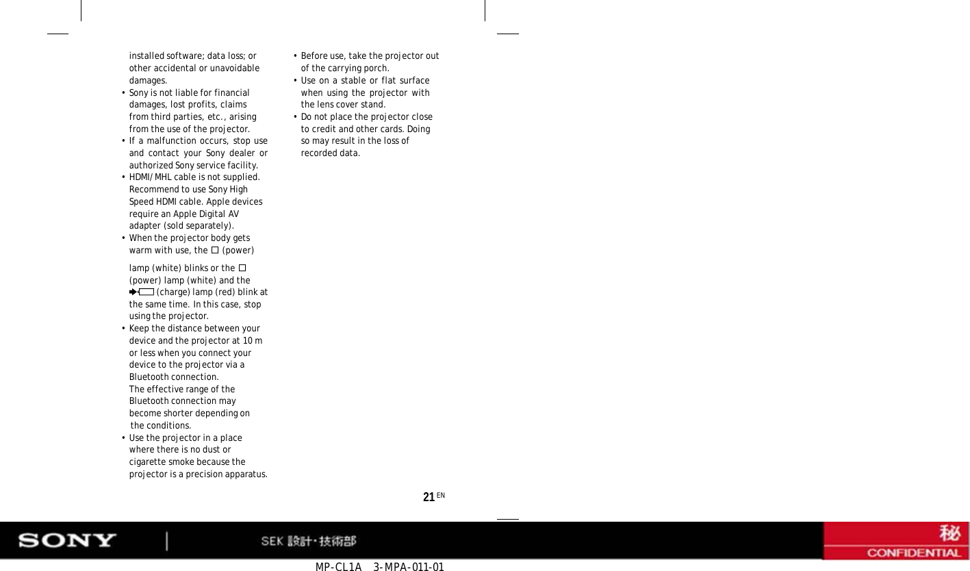 MP-CL1A   3-MPA-011-01      installed software; data loss; or other accidental or unavoidable damages. • Sony is not liable for financial damages, lost profits, claims from third parties, etc., arising from the use of the projector. • If a malfunction occurs, stop use and contact your Sony dealer or authorized Sony service facility. •HDMI/MHL cable is not supplied. Recommend to use Sony High Speed HDMI cable. Apple devices require an Apple Digital AV adapter (sold separately). • When the projector body gets warm with use, the  (power) •Before use, take the projector out of the carrying porch. • Use on a stable or flat surface when using the projector with the lens cover stand. •Do not place the projector close to credit and other cards. Doing so may result in the loss of recorded data.   lamp (white) blinks or the  (power) lamp (white) and the (charge) lamp (red) blink at the same time. In this case, stop using the projector. • Keep the distance between your device and the projector at 10 m or less when you connect your device to the projector via a Bluetooth connection. The effective range of the Bluetooth connection may become shorter depending on the conditions. • Use the projector in a place where there is no dust or cigarette smoke because the projector is a precision apparatus. 21 EN 