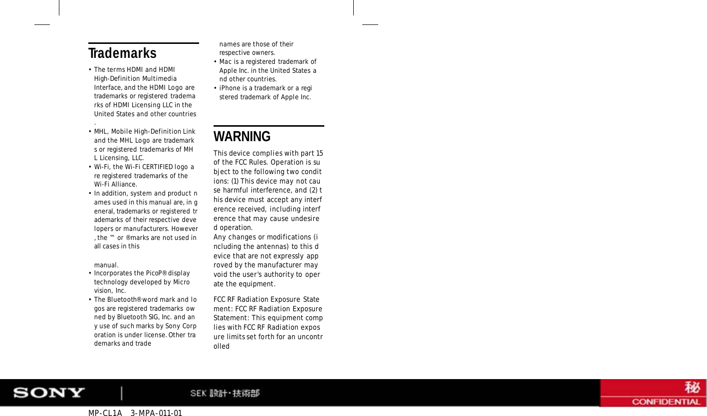 MP-CL1A   3-MPA-011-01 Trademarks •The terms HDMI and HDMI High-Definition Multimedia Interface, and the HDMI Logo are trademarks or registered trademarks of HDMI Licensing LLC in the United States and other countries. •MHL, Mobile High-Definition Link and the MHL Logo are trademarks or registered trademarks of MHL Licensing, LLC. •Wi-Fi, the Wi-Fi CERTIFIED logo are registered trademarks of the Wi-Fi Alliance. •In addition, system and product names used in this manual are, in general, trademarks or registered trademarks of their respective developers or manufacturers. However, the ™  or ® marks are not used in all cases in this manual. • Incorporates the PicoP® display technology developed by Microvision, Inc. •The Bluetooth® word mark and logos are registered trademarks owned by Bluetooth SIG, Inc. and any use of such marks by Sony Corporation is under license. Other trademarks and trade names are those of their respective owners. •Mac is a registered trademark of Apple Inc. in the United States and other countries. •iPhone is a trademark or a registered trademark of Apple Inc. WARNING This device complies with part 15 of the FCC Rules. Operation is subject to the following two conditions: (1) This device may not cause harmful interference, and (2) this device must accept any interference received, including interference that may cause undesired operation. Any changes or modifications (including the antennas) to this device that are not expressly approved by the manufacturer may void the user&apos;s authority to operate the equipment. FCC RF Radiation Exposure Statement: FCC RF Radiation Exposure Statement: This equipment complies with FCC RF Radiation exposure limits set forth for an uncontrolled 