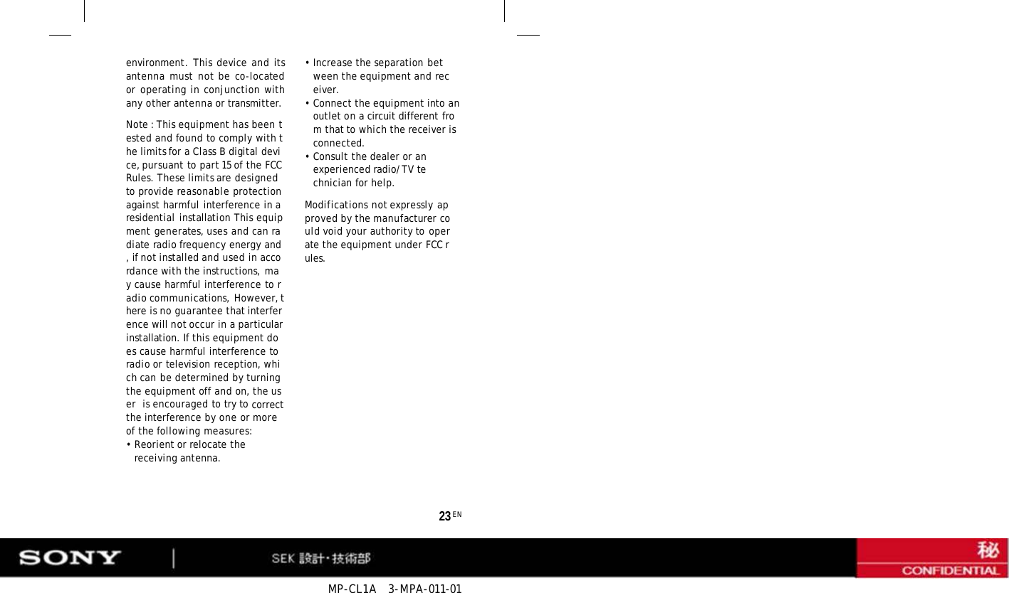 MP-CL1A  3-MPA-011-01 23 EN environment. This device and its antenna must not be co-located or operating in conjunction with any other antenna or transmitter. Note : This equipment has been tested and found to comply with the limits for a Class B digital device, pursuant to part 15 of the FCC Rules. These limits are designed to provide reasonable protection against harmful interference in a residential installation This equipment generates, uses and can radiate radio frequency energy and, if not installed and used in accordance with the instructions, may cause harmful interference to radio communications, However, there is no guarantee that interference will not occur in a particular installation. If this equipment does cause harmful interference to radio or television reception, which can be determined by turning the equipment off and on, the user  is encouraged to try to correct the interference by one or more of the following measures: • Reorient or relocate the receiving antenna. •Increase the separation between the equipment and receiver. • Connect the equipment into an outlet on a circuit different from that to which the receiver is connected. • Consult the dealer or an experienced radio/TV technician for help. Modifications not expressly approved by the manufacturer could void your authority to operate the equipment under FCC rules. 