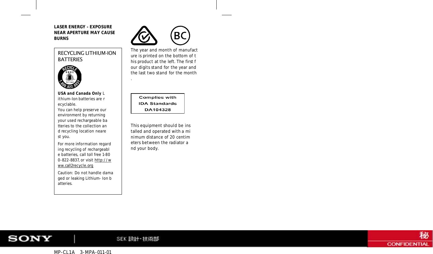 MP-CL1A   3-MPA-011-01 LASER ENERGY - EXPOSURE NEAR APERTURE MAY CAUSE BURNS RECYCLING LITHIUM-ION BATTERIES USA and Canada Only Lithium-Ion batteries are recyclable. You can help preserve our environment by returning your used rechargeable batteries to the collection and recycling location nearest you. For more information regarding recycling of rechargeable batteries, call toll free 1-800-822-8837, or visit http://www.call2recycle.org Caution: Do not handle damaged or leaking Lithium- Ion batteries. The year and month of manufacture is printed on the bottom of this product at the left. The first four digits stand for the year and the last two stand for the month. This equipment should be installed and operated with a minimum distance of 20 centimeters between the radiator and your body. 