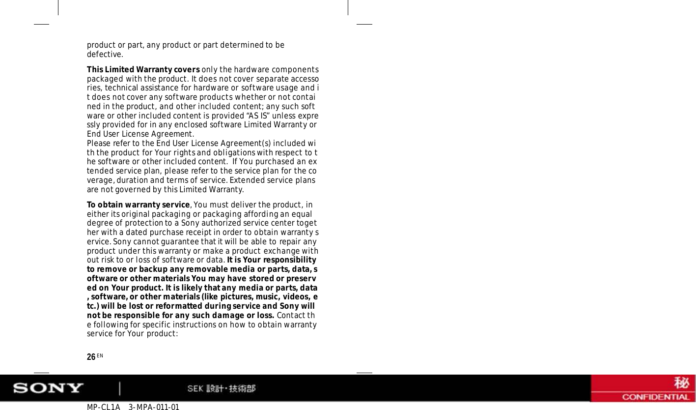 MP-CL1A   3-MPA-011-01 26 EN product or part, any product or part determined to be defective. This Limited Warranty covers only the hardware components packaged with the product. It does not cover separate accessories, technical assistance for hardware or software usage and it does not cover any software products whether or not contained in the product, and other included content; any such software or other included content is provided “AS IS” unless expressly provided for in any enclosed software Limited Warranty or End User License Agreement. Please refer to the End User License Agreement(s) included with the product for Your rights and obligations with respect to the software or other included content.  If You purchased an extended service plan, please refer to the service plan for the coverage, duration and terms of service. Extended service plans are not governed by this Limited Warranty. To obtain warranty service, You must deliver the product, in either its original packaging or packaging affording an equal degree of protection to a Sony authorized service center together with a dated purchase receipt in order to obtain warranty service. Sony cannot guarantee that it will be able to repair any product under this warranty or make a product exchange without risk to or loss of software or data. It is Your responsibility to remove or backup any removable media or parts, data, software or other materials You may have stored or preserved on Your product. It is likely that any media or parts, data, software, or other materials (like pictures, music, videos, etc.) will be lost or reformatted during service and Sony will not be responsible for any such damage or loss. Contact the following for specific instructions on how to obtain warranty service for Your product: 