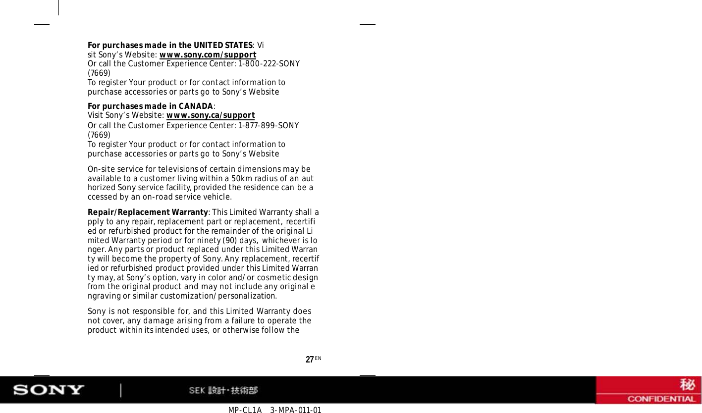 MP-CL1A   3-MPA-011-01 27 EN For purchases made in the UNITED STATES: Visit Sony’s Website: www.sony.com/support Or call the Customer Experience Center: 1-800-222-SONY (7669) To register Your product or for contact information to purchase accessories or parts go to Sony’s Website For purchases made in CANADA: Visit Sony’s Website: www.sony.ca/support Or call the Customer Experience Center: 1-877-899-SONY (7669) To register Your product or for contact information to purchase accessories or parts go to Sony’s Website On-site service for televisions of certain dimensions may be available to a customer living within a 50km radius of an authorized Sony service facility, provided the residence can be accessed by an on-road service vehicle. Repair/Replacement Warranty: This Limited Warranty shall apply to any repair, replacement part or replacement, recertified or refurbished product for the remainder of the original Limited Warranty period or for ninety (90) days, whichever is longer. Any parts or product replaced under this Limited Warranty will become the property of Sony. Any replacement, recertified or refurbished product provided under this Limited Warranty may, at Sony’s option, vary in color and/or cosmetic design from the original product and may not include any original engraving or similar customization/personalization. Sony is not responsible for, and this Limited Warranty does not cover, any damage arising from a failure to operate the product within its intended uses, or otherwise follow the 