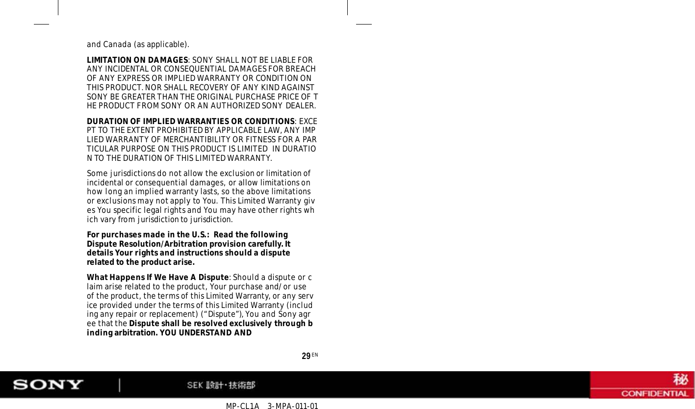 MP-CL1A   3-MPA-011-01 29 EN and Canada (as applicable). LIMITATION ON DAMAGES: SONY SHALL NOT BE LIABLE FOR ANY INCIDENTAL OR CONSEQUENTIAL DAMAGES FOR BREACH OF ANY EXPRESS OR IMPLIED WARRANTY OR CONDITION ON THIS PRODUCT. NOR SHALL RECOVERY OF ANY KIND AGAINST SONY BE GREATER THAN THE ORIGINAL PURCHASE PRICE OF THE PRODUCT FROM SONY OR AN AUTHORIZED SONY DEALER. DURATION OF IMPLIED WARRANTIES OR CONDITIONS: EXCEPT TO THE EXTENT PROHIBITED BY APPLICABLE LAW, ANY IMPLIED WARRANTY OF MERCHANTIBILITY OR FITNESS FOR A PARTICULAR PURPOSE ON THIS PRODUCT IS LIMITED  IN DURATION TO THE DURATION OF THIS LIMITED WARRANTY. Some jurisdictions do not allow the exclusion or limitation of incidental or consequential damages, or allow limitations on how long an implied warranty lasts, so the above limitations or exclusions may not apply to You. This Limited Warranty gives You specific legal rights and You may have other rights which vary from jurisdiction to jurisdiction. For purchases made in the U.S.:  Read the following Dispute Resolution/Arbitration provision carefully. It details Your rights and instructions should a dispute related to the product arise. What Happens If We Have A Dispute: Should a dispute or claim arise related to the product, Your purchase and/or use of the product, the terms of this Limited Warranty, or any service provided under the terms of this Limited Warranty (including any repair or replacement) (“Dispute”), You and Sony agree that the Dispute shall be resolved exclusively through binding arbitration. YOU UNDERSTAND AND 