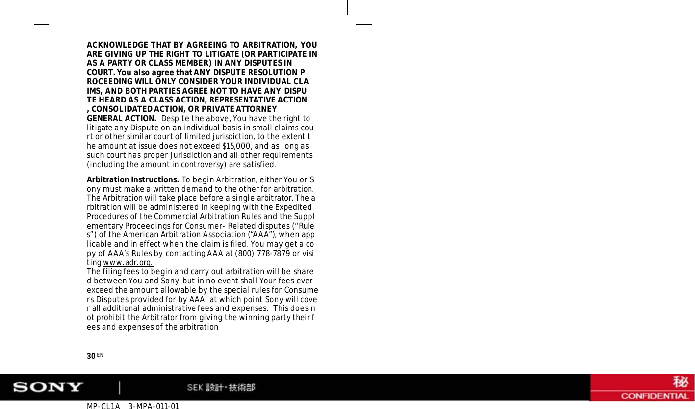 MP-CL1A   3-MPA-011-01 30 EN ACKNOWLEDGE THAT BY AGREEING TO ARBITRATION, YOU ARE GIVING UP THE RIGHT TO LITIGATE (OR PARTICIPATE IN AS A PARTY OR CLASS MEMBER) IN ANY DISPUTES IN COURT. You also agree that ANY DISPUTE RESOLUTION PROCEEDING WILL ONLY CONSIDER YOUR INDIVIDUAL CLAIMS, AND BOTH PARTIES AGREE NOT TO HAVE ANY DISPUTE HEARD AS A CLASS ACTION, REPRESENTATIVE ACTION, CONSOLIDATED ACTION, OR PRIVATE ATTORNEY GENERAL ACTION.  Despite the above, You have the right to litigate any Dispute on an individual basis in small claims court or other similar court of limited jurisdiction, to the extent the amount at issue does not exceed $15,000, and as long as such court has proper jurisdiction and all other requirements (including the amount in controversy) are satisfied. Arbitration Instructions. To begin Arbitration, either You or Sony must make a written demand to the other for arbitration. The Arbitration will take place before a single arbitrator. The arbitration will be administered in keeping with the Expedited Procedures of the Commercial Arbitration Rules and the Supplementary Proceedings for Consumer- Related disputes (“Rules”) of the American Arbitration Association (“AAA”), when applicable and in effect when the claim is filed. You may get a copy of AAA’s Rules by contacting AAA at (800) 778-7879 or visiting www.adr.org. The filing fees to begin and carry out arbitration will be shared between You and Sony, but in no event shall Your fees ever exceed the amount allowable by the special rules for Consumers Disputes provided for by AAA, at which point Sony will cover all additional administrative fees and expenses.  This does not prohibit the Arbitrator from giving the winning party their fees and expenses of the arbitration 