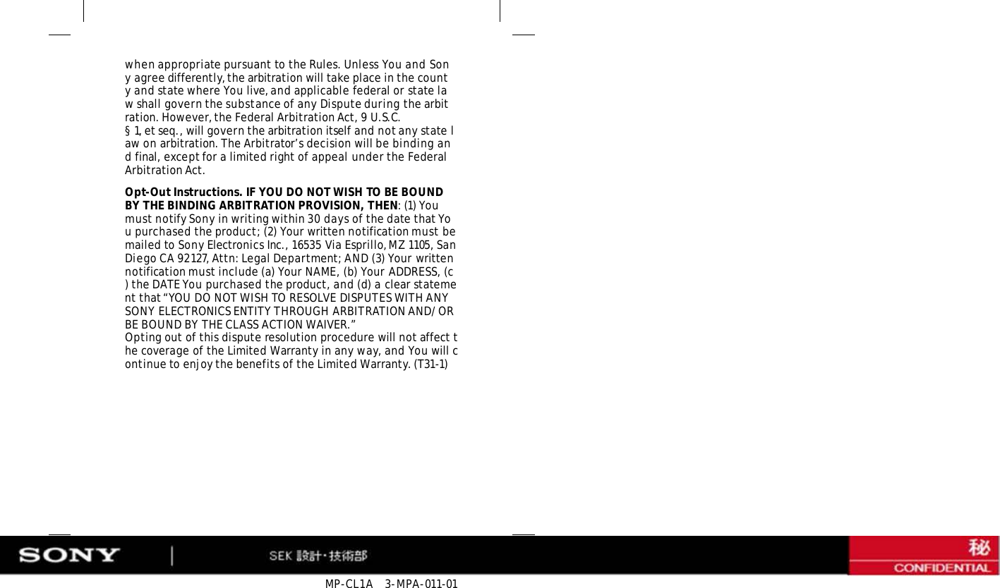 MP-CL1A   3-MPA-011-01 when appropriate pursuant to the Rules. Unless You and Sony agree differently, the arbitration will take place in the county and state where You live, and applicable federal or state law shall govern the substance of any Dispute during the arbitration. However, the Federal Arbitration Act, 9 U.S.C. § 1, et seq., will govern the arbitration itself and not any state law on arbitration. The Arbitrator’s decision will be binding and final, except for a limited right of appeal under the Federal Arbitration Act. Opt-Out Instructions. IF YOU DO NOT WISH TO BE BOUND BY THE BINDING ARBITRATION PROVISION, THEN: (1) You must notify Sony in writing within 30 days of the date that You purchased the product; (2) Your written notification must be mailed to Sony Electronics Inc., 16535 Via Esprillo, MZ 1105, San Diego CA 92127, Attn: Legal Department; AND (3) Your written notification must include (a) Your NAME, (b) Your ADDRESS, (c) the DATE You purchased the product, and (d) a clear statement that “YOU DO NOT WISH TO RESOLVE DISPUTES WITH ANY SONY ELECTRONICS ENTITY THROUGH ARBITRATION AND/OR BE BOUND BY THE CLASS ACTION WAIVER.” Opting out of this dispute resolution procedure will not affect the coverage of the Limited Warranty in any way, and You will continue to enjoy the benefits of the Limited Warranty. (T31-1) 