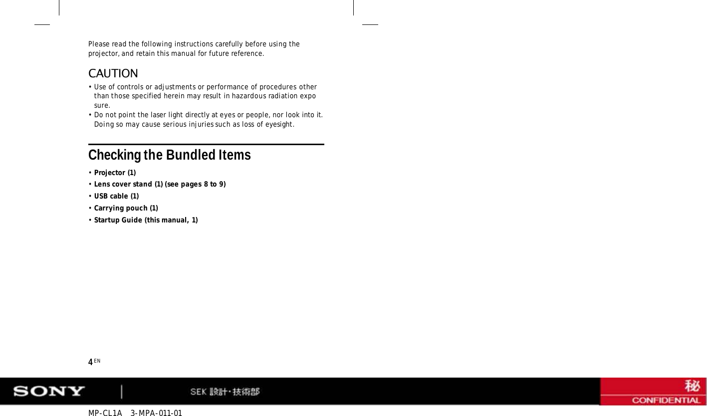 MP-CL1A   3-MPA-011-01 4 EN Please read the following instructions carefully before using the projector, and retain this manual for future reference. CAUTION •Use of controls or adjustments or performance of procedures other than those specified herein may result in hazardous radiation exposure. •Do not point the laser light directly at eyes or people, nor look into it. Doing so may cause serious injuries such as loss of eyesight. Checking the Bundled Items •Projector (1) •Lens cover stand (1) (see pages 8 to 9) •USB cable (1) •Carrying pouch (1) •Startup Guide (this manual, 1) 
