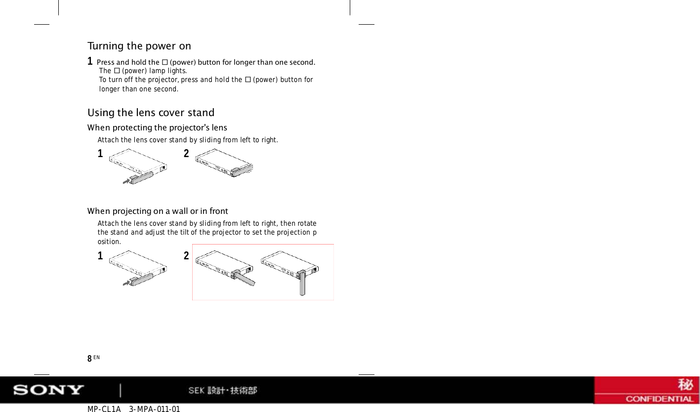 MP-CL1A  3-MPA-011-01 8 EN Turning the power on 1   Press and hold the  (power) button for longer than one second. The  (power) lamp lights. To turn off the projector, press and hold the  (power) button for longer than one second. Using the lens cover stand When protecting the projector&apos;s lens Attach the lens cover stand by sliding from left to right. 1  2 When projecting on a wall or in front Attach the lens cover stand by sliding from left to right, then rotate the stand and adjust the tilt of the projector to set the projection position. 1  2 