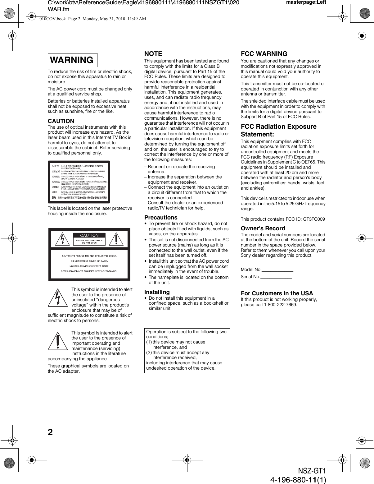 2NSZ-GT14-196-880-11(1)C:\work\btv\ReferenceGuide\Eagle\4196880111\4196880111NSZGT1\020WAR.fmmasterpage:LeftTo reduce the risk of fire or electric shock, do not expose this apparatus to rain or moisture.The AC power cord must be changed only at a qualified service shop.Batteries or batteries installed apparatus shall not be exposed to excessive heat such as sunshine, fire or the like.CAUTIONThe use of optical instruments with this product will increase eye hazard. As the laser beam used in this Internet TV Box is harmful to eyes, do not attempt to disassemble the cabinet. Refer servicing to qualified personnel only.This label is located on the laser protective housing inside the enclosure.This symbol is intended to alert the user to the presence of uninsulated “dangerous voltage” within the product’s enclosure that may be of sufficient magnitude to constitute a risk of electric shock to persons.This symbol is intended to alert the user to the presence of important operating and maintenance (servicing) instructions in the literature accompanying the appliance.These graphical symbols are located on the AC adapter.NOTEThis equipment has been tested and found to comply with the limits for a Class B digital device, pursuant to Part 15 of the FCC Rules. These limits are designed to provide reasonable protection against harmful interference in a residential installation. This equipment generates, uses, and can radiate radio frequency energy and, if not installed and used in accordance with the instructions, may cause harmful interference to radio communications. However, there is no guarantee that interference will not occur in a particular installation. If this equipment does cause harmful interference to radio or television reception, which can be determined by turning the equipment off and on, the user is encouraged to try to correct the interference by one or more of the following measures:– Reorient or relocate the receiving antenna.– Increase the separation between the equipment and receiver.– Connect the equipment into an outlet on a circuit different from that to which the receiver is connected.– Consult the dealer or an experienced radio/TV technician for help.Precautions• To prevent fire or shock hazard, do not place objects filled with liquids, such as vases, on the apparatus.• The set is not disconnected from the AC power source (mains) as long as it is connected to the wall outlet, even if the set itself has been turned off.• Install this unit so that the AC power cord can be unplugged from the wall socket immediately in the event of trouble.• The nameplate is located on the bottom of the unit.Installing• Do not install this equipment in a confined space, such as a bookshelf or similar unit.FCC WARNINGYou are cautioned that any changes or modifications not expressly approved in this manual could void your authority to operate this equipment.This transmitter must not be co-located or operated in conjunction with any other antenna or transmitter.The shielded Interface cable must be used with the equipment in order to comply with the limits for a digital device pursuant to Subpart B of Part 15 of FCC Rules.FCC Radiation Exposure Statement:This equipment complies with FCC radiation exposure limits set forth for uncontrolled equipment and meets the FCC radio frequency (RF) Exposure Guidelines in Supplement C to OET65. This equipment should be installed and operated with at least 20 cm and more between the radiator and person&apos;s body (excluding extremities: hands, wrists, feet and ankles).This device is restricted to indoor use when operated in the 5.15 to 5.25 GHz frequency range.This product contains FCC ID: GT3FC009Owner&apos;s RecordThe model and serial numbers are located at the bottom of the unit. Record the serial number in the space provided below. Refer to them whenever you call upon your Sony dealer regarding this product.Model No.______________Serial No.______________For Customers in the USAIf this product is not working properly, please call 1-800-222-7669.WARNINGOperation is subject to the following two conditions;(1) this device may not cause interference, and(2) this device must accept any interference received,including interference that may cause undesired operation of the device.010COV.book  Page 2  Monday, May 31, 2010  11:49 AM