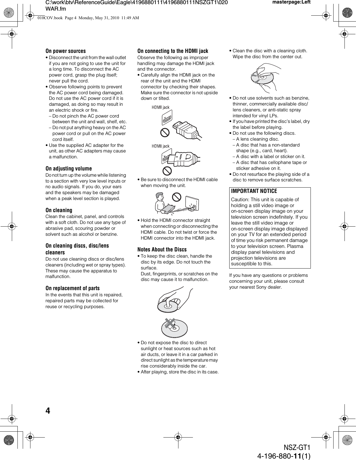 4NSZ-GT14-196-880-11(1)C:\work\btv\ReferenceGuide\Eagle\4196880111\4196880111NSZGT1\020WAR.fmmasterpage:LeftOn power sources• Disconnect the unit from the wall outlet if you are not going to use the unit for a long time. To disconnect the AC power cord, grasp the plug itself; never pull the cord.• Observe following points to prevent the AC power cord being damaged. Do not use the AC power cord if it is damaged, as doing so may result in an electric shock or fire.– Do not pinch the AC power cord between the unit and wall, shelf, etc.– Do not put anything heavy on the AC power cord or pull on the AC power cord itself.• Use the supplied AC adapter for the unit, as other AC adapters may cause a malfunction.On adjusting volumeDo not turn up the volume while listening to a section with very low level inputs or no audio signals. If you do, your ears and the speakers may be damaged when a peak level section is played.On cleaningClean the cabinet, panel, and controls with a soft cloth. Do not use any type of abrasive pad, scouring powder or solvent such as alcohol or benzine.On cleaning discs, disc/lens cleanersDo not use cleaning discs or disc/lens cleaners (including wet or spray types). These may cause the apparatus to malfunction.On replacement of partsIn the events that this unit is repaired, repaired parts may be collected for reuse or recycling purposes.On connecting to the HDMI jackObserve the following as improper handling may damage the HDMI jack and the connector.• Carefully align the HDMI jack on the rear of the unit and the HDMI connector by checking their shapes. Make sure the connector is not upside down or tilted.• Be sure to disconnect the HDMI cable when moving the unit.• Hold the HDMI connector straight when connecting or disconnecting the HDMI cable. Do not twist or force the HDMI connector into the HDMI jack.Notes About the Discs• To keep the disc clean, handle the disc by its edge. Do not touch the surface. Dust, fingerprints, or scratches on the disc may cause it to malfunction.• Do not expose the disc to direct sunlight or heat sources such as hot air ducts, or leave it in a car parked in direct sunlight as the temperature may rise considerably inside the car.• After playing, store the disc in its case.• Clean the disc with a cleaning cloth. Wipe the disc from the center out.• Do not use solvents such as benzine, thinner, commercially available disc/lens cleaners, or anti-static spray intended for vinyl LPs.• If you have printed the disc’s label, dry the label before playing.• Do not use the following discs.– A lens cleaning disc.– A disc that has a non-standard shape (e.g., card, heart).– A disc with a label or sticker on it.– A disc that has cellophane tape or sticker adhesive on it.• Do not resurface the playing side of a disc to remove surface scratches.If you have any questions or problems concerning your unit, please consult your nearest Sony dealer.IMPORTANT NOTICECaution: This unit is capable of holding a still video image or on-screen display image on your television screen indefinitely. If you leave the still video image or on-screen display image displayed on your TV for an extended period of time you risk permanent damage to your television screen. Plasma display panel televisions and projection televisions are susceptible to this.010COV.book  Page 4  Monday, May 31, 2010  11:49 AM