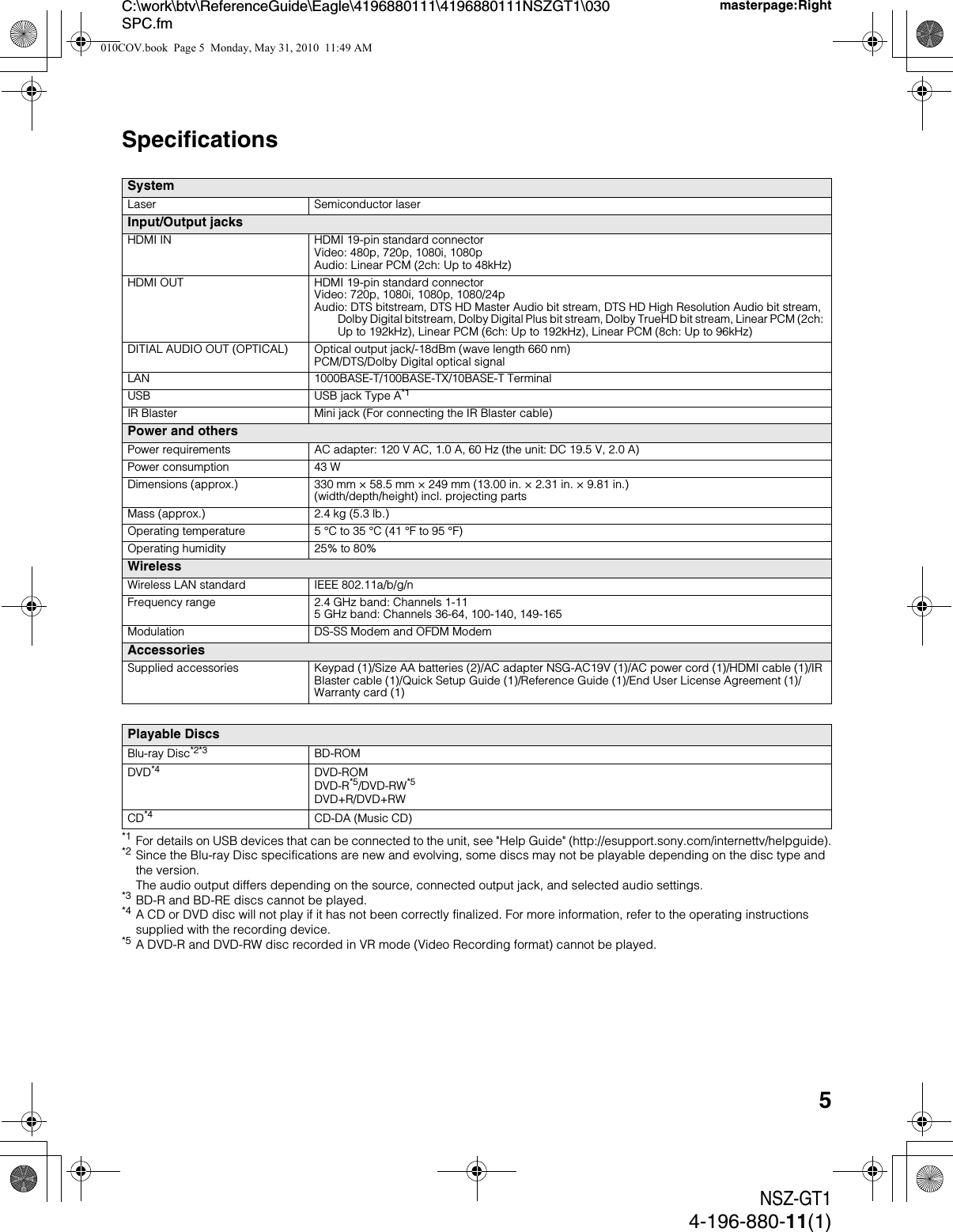 5NSZ-GT14-196-880-11(1)C:\work\btv\ReferenceGuide\Eagle\4196880111\4196880111NSZGT1\030SPC.fmmasterpage:RightSpecifications*1 For details on USB devices that can be connected to the unit, see &quot;Help Guide&quot; (http://esupport.sony.com/internettv/helpguide).*2 Since the Blu-ray Disc specifications are new and evolving, some discs may not be playable depending on the disc type and the version.The audio output differs depending on the source, connected output jack, and selected audio settings.*3 BD-R and BD-RE discs cannot be played.*4 A CD or DVD disc will not play if it has not been correctly finalized. For more information, refer to the operating instructions supplied with the recording device.*5 A DVD-R and DVD-RW disc recorded in VR mode (Video Recording format) cannot be played.SystemLaser Semiconductor laserInput/Output jacksHDMI IN HDMI 19-pin standard connectorVideo: 480p, 720p, 1080i, 1080pAudio: Linear PCM (2ch: Up to 48kHz) HDMI OUT HDMI 19-pin standard connectorVideo: 720p, 1080i, 1080p, 1080/24pAudio: DTS bitstream, DTS HD Master Audio bit stream, DTS HD High Resolution Audio bit stream, Dolby Digital bitstream, Dolby Digital Plus bit stream, Dolby TrueHD bit stream, Linear PCM (2ch: Up to 192kHz), Linear PCM (6ch: Up to 192kHz), Linear PCM (8ch: Up to 96kHz)DITIAL AUDIO OUT (OPTICAL) Optical output jack/-18dBm (wave length 660 nm)PCM/DTS/Dolby Digital optical signalLAN 1000BASE-T/100BASE-TX/10BASE-T TerminalUSB USB jack Type A*1IR Blaster Mini jack (For connecting the IR Blaster cable)Power and othersPower requirements AC adapter: 120 V AC, 1.0 A, 60 Hz (the unit: DC 19.5 V, 2.0 A)Power consumption 43 WDimensions (approx.) 330 mm × 58.5 mm × 249 mm (13.00 in. × 2.31 in. × 9.81 in.)(width/depth/height) incl. projecting partsMass (approx.) 2.4 kg (5.3 lb.)Operating temperature 5 °C to 35 °C (41 °F to 95 °F)Operating humidity 25% to 80%WirelessWireless LAN standard IEEE 802.11a/b/g/nFrequency range 2.4 GHz band: Channels 1-115 GHz band: Channels 36-64, 100-140, 149-165Modulation DS-SS Modem and OFDM ModemAccessoriesSupplied accessories Keypad (1)/Size AA batteries (2)/AC adapter NSG-AC19V (1)/AC power cord (1)/HDMI cable (1)/IR Blaster cable (1)/Quick Setup Guide (1)/Reference Guide (1)/End User License Agreement (1)/Warranty card (1)Playable DiscsBlu-ray Disc*2*3 BD-ROMDVD*4 DVD-ROMDVD-R*5/DVD-RW*5DVD+R/DVD+RWCD*4 CD-DA (Music CD)010COV.book  Page 5  Monday, May 31, 2010  11:49 AM