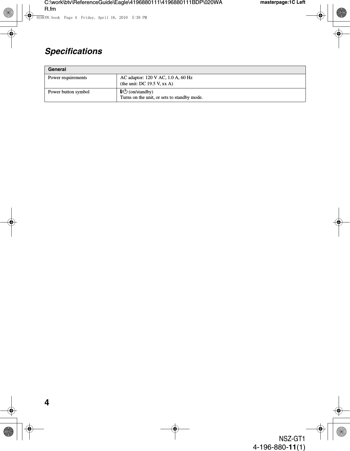 4NSZ-GT14-196-880-11(1)C:\work\btv\ReferenceGuide\Eagle\4196880111\4196880111BDP\020WAR.fmmasterpage:1C LeftSpecificationsGeneralPower requirements AC adaptor: 120 V AC, 1.0 A, 60 Hz(the unit: DC 19.5 V, xx A)Power button symbol [/1 (on/standby)Turns on the unit, or sets to standby mode.010COV.book  Page 4  Friday, April 16, 2010  5:39 PM