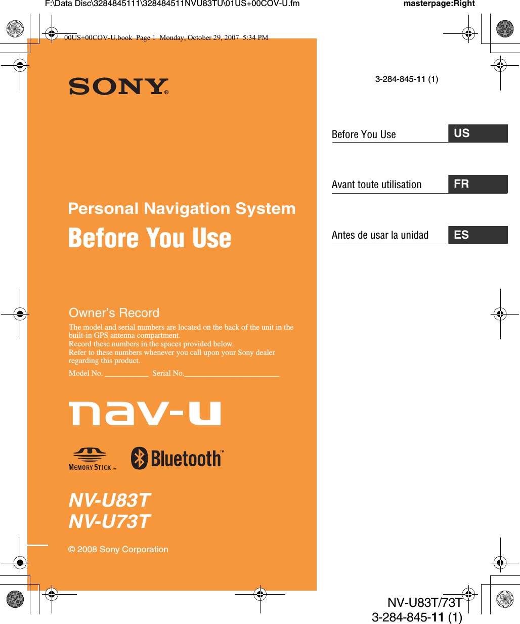 Avant toute utilisationNV-U83TNV-U73TPersonal Navigation SystemBefore You Use© 2008 Sony CorporationOwner’s RecordThe model and serial numbers are located on the back of the unit in the built-in GPS antenna compartment.Record these numbers in the spaces provided below.Refer to these numbers whenever you call upon your Sony dealer regarding this product.Model No. ___________  Serial No.________________________masterpage:RightNV-U83T/73T3-284-845-11 (1)USBefore You Use3-284-845-11 (1)FRAntes de usar la unidad ESF:\Data Disc\3284845111\328484511NVU83TU\01US+00COV-U.fm00US+00COV-U.book  Page 1  Monday, October 29, 2007  5:34 PM