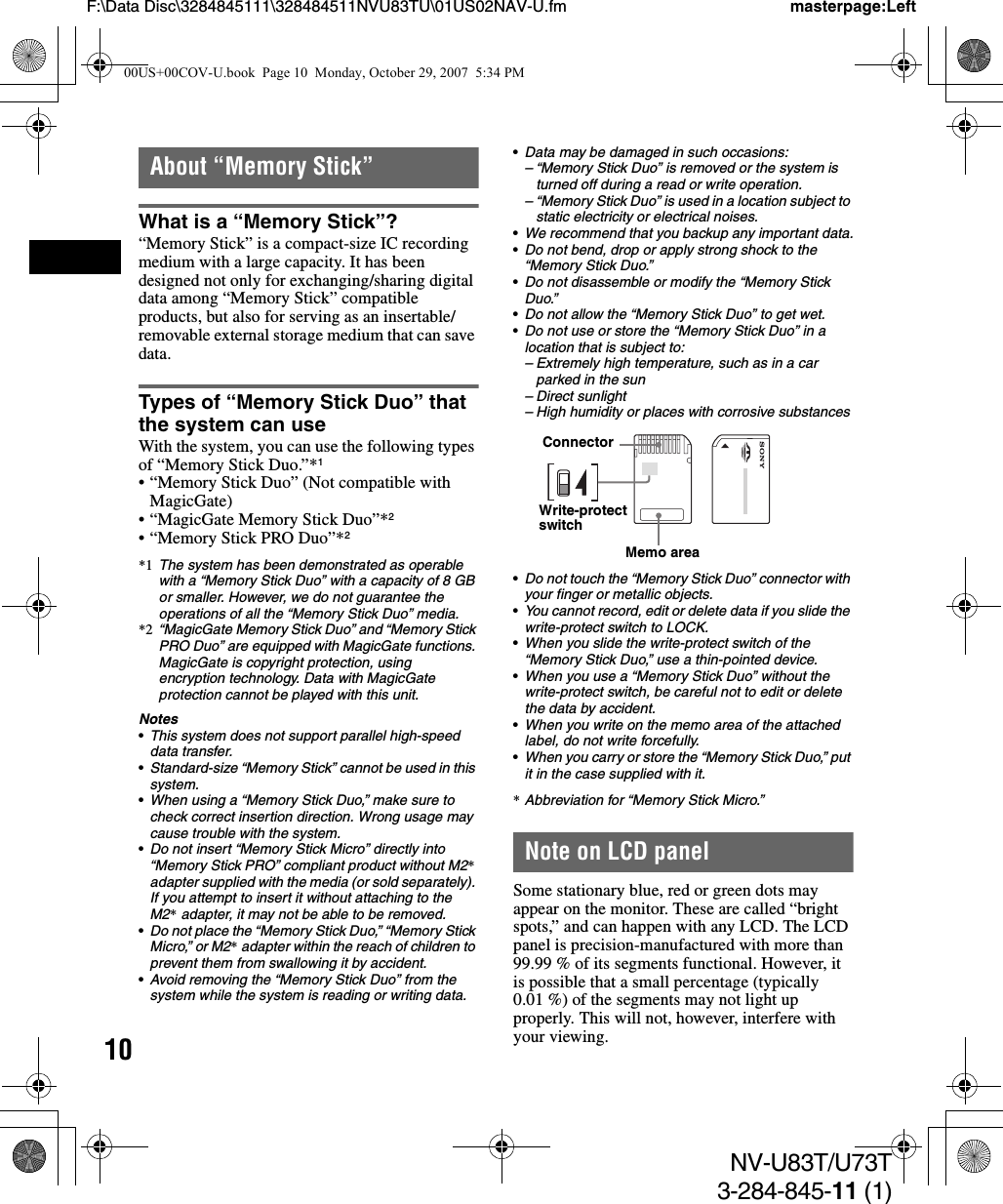 10NV-U83T/U73T3-284-845-11 (1)F:\Data Disc\3284845111\328484511NVU83TU\01US02NAV-U.fm masterpage:LeftAbout “Memory Stick”What is a “Memory Stick”?“Memory Stick” is a compact-size IC recording medium with a large capacity. It has been designed not only for exchanging/sharing digital data among “Memory Stick” compatible products, but also for serving as an insertable/removable external storage medium that can save data.Types of “Memory Stick Duo” that the system can useWith the system, you can use the following types of “Memory Stick Duo.”*1• “Memory Stick Duo” (Not compatible with MagicGate)• “MagicGate Memory Stick Duo”*2• “Memory Stick PRO Duo”*2*1 The system has been demonstrated as operable with a “Memory Stick Duo” with a capacity of 8 GB or smaller. However, we do not guarantee the operations of all the “Memory Stick Duo” media.*2 “MagicGate Memory Stick Duo” and “Memory Stick PRO Duo” are equipped with MagicGate functions. MagicGate is copyright protection, using encryption technology. Data with MagicGate protection cannot be played with this unit.Notes•This system does not support parallel high-speed data transfer.•Standard-size “Memory Stick” cannot be used in this system.•When using a “Memory Stick Duo,” make sure to check correct insertion direction. Wrong usage may cause trouble with the system.•Do not insert “Memory Stick Micro” directly into “Memory Stick PRO” compliant product without M2* adapter supplied with the media (or sold separately). If you attempt to insert it without attaching to the M2* adapter, it may not be able to be removed.•Do not place the “Memory Stick Duo,” “Memory Stick Micro,” or M2* adapter within the reach of children to prevent them from swallowing it by accident.•Avoid removing the “Memory Stick Duo” from the system while the system is reading or writing data.•Data may be damaged in such occasions:– “Memory Stick Duo” is removed or the system is turned off during a read or write operation.– “Memory Stick Duo” is used in a location subject to static electricity or electrical noises.•We recommend that you backup any important data.•Do not bend, drop or apply strong shock to the “Memory Stick Duo.”•Do not disassemble or modify the “Memory Stick Duo.”•Do not allow the “Memory Stick Duo” to get wet.•Do not use or store the “Memory Stick Duo” in a location that is subject to:– Extremely high temperature, such as in a car parked in the sun– Direct sunlight– High humidity or places with corrosive substances•Do not touch the “Memory Stick Duo” connector with your finger or metallic objects.•You cannot record, edit or delete data if you slide the write-protect switch to LOCK.•When you slide the write-protect switch of the “Memory Stick Duo,” use a thin-pointed device.•When you use a “Memory Stick Duo” without the write-protect switch, be careful not to edit or delete the data by accident.•When you write on the memo area of the attached label, do not write forcefully.•When you carry or store the “Memory Stick Duo,” put it in the case supplied with it.*Abbreviation for “Memory Stick Micro.”Note on LCD panelSome stationary blue, red or green dots may appear on the monitor. These are called “bright spots,” and can happen with any LCD. The LCD panel is precision-manufactured with more than 99.99 % of its segments functional. However, it is possible that a small percentage (typically 0.01 %) of the segments may not light up properly. This will not, however, interfere with your viewing.ConnectorWrite-protect switchMemo area00US+00COV-U.book  Page 10  Monday, October 29, 2007  5:34 PM
