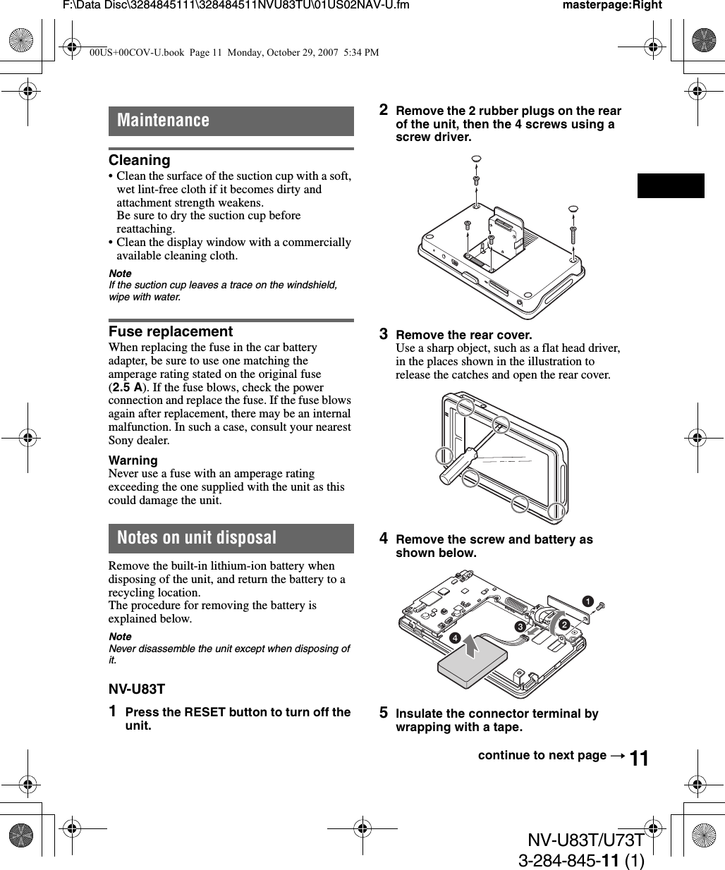 11NV-U83T/U73T3-284-845-11 (1)F:\Data Disc\3284845111\328484511NVU83TU\01US02NAV-U.fm masterpage:RightMaintenanceCleaning• Clean the surface of the suction cup with a soft, wet lint-free cloth if it becomes dirty and attachment strength weakens.Be sure to dry the suction cup before reattaching.• Clean the display window with a commercially available cleaning cloth.NoteIf the suction cup leaves a trace on the windshield, wipe with water.Fuse replacementWhen replacing the fuse in the car battery adapter, be sure to use one matching the amperage rating stated on the original fuse (2.5 A). If the fuse blows, check the power connection and replace the fuse. If the fuse blows again after replacement, there may be an internal malfunction. In such a case, consult your nearest Sony dealer.WarningNever use a fuse with an amperage rating exceeding the one supplied with the unit as this could damage the unit.Notes on unit disposalRemove the built-in lithium-ion battery when disposing of the unit, and return the battery to a recycling location.The procedure for removing the battery is explained below.NoteNever disassemble the unit except when disposing of it.NV-U83T1Press the RESET button to turn off the unit.2Remove the 2 rubber plugs on the rear of the unit, then the 4 screws using a screw driver.3Remove the rear cover.Use a sharp object, such as a flat head driver, in the places shown in the illustration to release the catches and open the rear cover.4Remove the screw and battery as shown below.5Insulate the connector terminal by wrapping with a tape.continue to next page t143200US+00COV-U.book  Page 11  Monday, October 29, 2007  5:34 PM