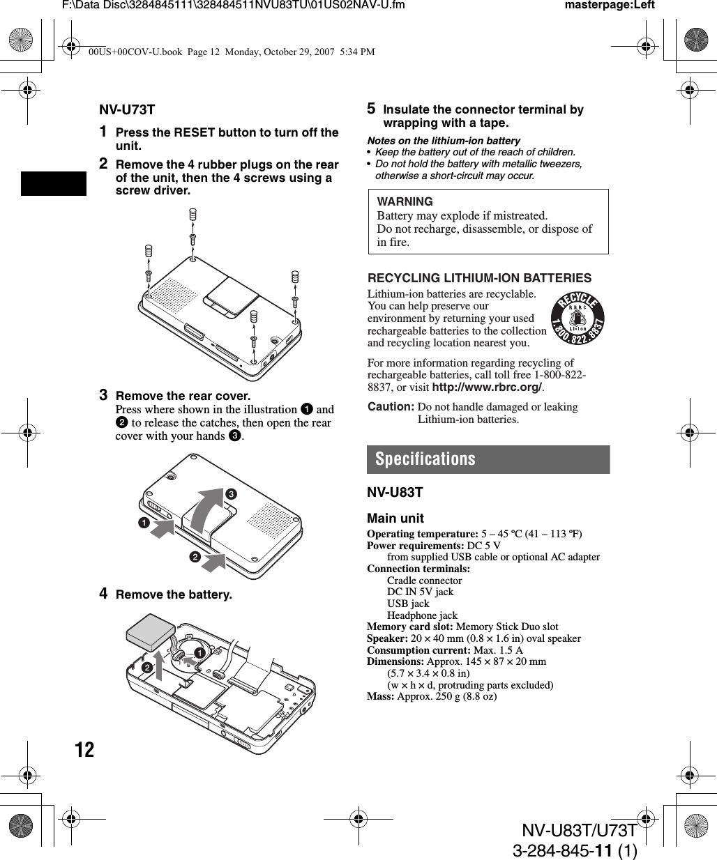 12NV-U83T/U73T3-284-845-11 (1)F:\Data Disc\3284845111\328484511NVU83TU\01US02NAV-U.fm masterpage:LeftNV-U73T1Press the RESET button to turn off the unit.2Remove the 4 rubber plugs on the rear of the unit, then the 4 screws using a screw driver.3Remove the rear cover.Press where shown in the illustration 1 and 2 to release the catches, then open the rear cover with your hands 3.4Remove the battery.5Insulate the connector terminal by wrapping with a tape.Notes on the lithium-ion battery•Keep the battery out of the reach of children.•Do not hold the battery with metallic tweezers, otherwise a short-circuit may occur.SpecificationsNV-U83TMain unitOperating temperature: 5 – 45 ºC (41 – 113 ºF)Power requirements: DC 5 V from supplied USB cable or optional AC adapterConnection terminals: Cradle connectorDC IN 5V jackUSB jackHeadphone jackMemory card slot: Memory Stick Duo slotSpeaker: 20 × 40 mm (0.8 × 1.6 in) oval speakerConsumption current: Max. 1.5 ADimensions: Approx. 145 × 87 × 20 mm(5.7 × 3.4 × 0.8 in)(w × h × d, protruding parts excluded)Mass: Approx. 250 g (8.8 oz)31212WARNINGBattery may explode if mistreated.Do not recharge, disassemble, or dispose ofin fire.RECYCLING LITHIUM-ION BATTERIESLithium-ion batteries are recyclable.You can help preserve our environment by returning your used rechargeable batteries to the collection and recycling location nearest you.For more information regarding recycling of rechargeable batteries, call toll free 1-800-822-8837, or visit http://www.rbrc.org/.Caution: Do not handle damaged or leaking   Lithium-ion batteries.00US+00COV-U.book  Page 12  Monday, October 29, 2007  5:34 PM